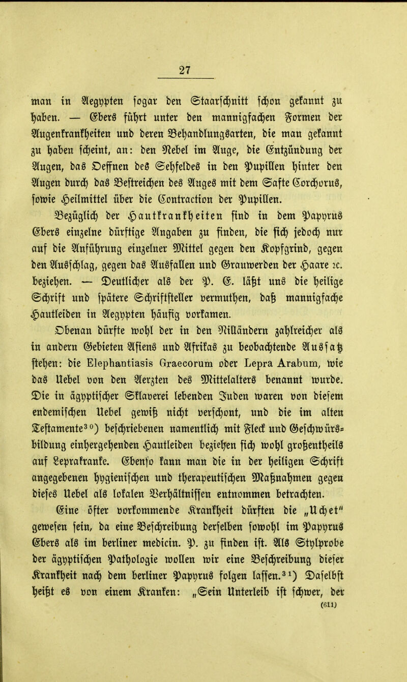 man tn 3leg^))ten fogar ben ©taarftä^tiitt \ä)on gefartnt ^abett. — ©berö fü^rt unter ben manntgfa^en gormen ber 5rngenfran!^etten unb beten S3e^nblungöarten, bie man gefannt gu i^aben fcf)etnt, an: ben 5^ebel im 5lncje, bie ©ntgünbnng ber 5(ngen, baö £)effnen be§ @e'f)felbeö in ben ?)u^tllen hinter ben ^ngen bur(J^ baB S3eftreid^en beg 5lnge§ mit bem (Safte (Sord^ornö, foirie Heilmittel über bie (^ontraction ber ^upiUen. ^egügtici^ ber ^autfranf^eiten finb in bem ^a^^rnö ©berö einzelne bürftige Angaben gn ftnben, bie fic^ jeboci^ nur auf bie Wnfü^rung einzelner 5!Jiittel gegen ben ^o^fgrinb, gegen ben 5lu§fd>Iag, gegen ba§ ^luöfaKen unb ©rautrerben ber ^aare 2C. begießen. — 2)eutlid^er al§ ber ^. @. lä^t un§ bie ^eilige (Sd^rift unb fpdtere ©(^riftfteHer »ermut^en, ba§ mannigfad^e ^autleiben in 3legt)^ten t)äufig üorfamen. £)benan bürfte vocl^l ber in ben ^f^iUänbern ga^lreic^er al3 in anbern Gebieten Slfien^ unb QlfrüaS ju beoba(i^tenbe 5lu§fa^ [te'^en: bie Elephantiasis Graecorum ober Lepra Arabum, toie ba§ Hebel üon ben Qlergten beg 5!Jlittelalter8 benannt tt)urbe. 2)ie in ägp^tifd^er @!laüerei lebenben Suben t^aren üon biefem enbemif(i^en Hebel gemi^ ni^t üerfd)ont, unb bie im alten Sleftamente^ö) befd)riebenen namentlid^ mit gled unb @ef(^lt>ürö* bilbung ein'^erge^enben ^autleiben begießen fid^ u?o^l gro^ent^eil^ auf Se^rafranfc. ©benfo fann man bie in ber ^eiligen (Bc^rift angegebenen ^^gienifc^en unb t^era^3euti((J)en ^Dfla^na'^men gegen biefeö Uebel al8 lofalen SSer^ältntffen entnommen betrachten. ©ine öfter üorlommenbe ^ranf^cit bürften bie „Uc^et gemefen fein, ba eine SBefd^reibung berfelben folüo^l im ^ap^ru§ ©berö alö im berliner mebicin. ^. gu finben ift. 3118 ©t^l^jrobe ber ägt)^tifchen ^at^ologie moUen tüix eine S3ef(^reibung biefer ^ranf^eit na^ bem berliner ?)a^3t)ru§ folgen laffen.^O ^«felbft l^ei^t eä toon einem Traufen: „@ein Unterleib ift fd^tüer, ber (611J