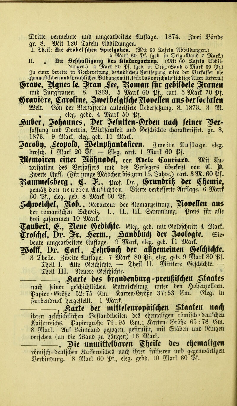 gr. 8. Wlit 120 Zakln 51bbtlbungen. I. 5:^etl: Bie ^röhclTttiett J^ipielgohcn. (5D?it 60 Safein 3tbbitbungen.) 5 ?D^arf 60 ^f. (geb. in Orig.^93anb 7 mavf.) II. „ Bic ßefttioftigutig ht^ ÄiubcrgartenK. (9Äit 60 Safein 3lbbtl= bungen.) 4 ^J)?arf 20 ^f. (geb. in Drig.=5banb 5 Waxt 60 ^f.) 3n einer bereite in §8orberettung befinblic^en gortfe^ung tüirb ber 5Serfaffer bic g^mnaüifdjen unb fprac^Iic^en 35ilbung8mittel für baß oorfd^ulpj^icbtige 5llter liefern.) ^tat>t, Ugtt^s It ^mx Stc, Vornan für g^fiilbde ^tanm unb Sungfrauett. 8. 1869. 5 sjJlarf 60 caxt 5 5)lar! 70 ?)f. mit S5on ber SSerfafferin autortfirte Ueberfe^ung. 8. 1873. 3 „ , eleg. gebb. 4 mxt 50 faffung unb ^odrin, Sötrfjamfeit unb ©efcfetd^te (^arafteriftrt. gr. 8. 1873. 9 maxi, eleg. geb. 11 maxt ^acoßt), JCOJJOfb, ^mp^antaficm. BwxU ^luflage. eleg. brofd). 1 mxl 20 - ©leg. caxt 1 ^arf 60 ^f. ^moiun rittet ^fi^ttabrf, »on mtU CounnrH. söltt 5(u- torifatton beg SSerfafferg unb beö SSerlegerS überfe^t üon €. p. 3tt?eite 3lufl. (gür junge 50f^äD^en bi§ ^um 15. Satire.) cart. 3 50^. 60 ^attttttefoßetfl, ^rof. Dr., @trttttbri^ ber petttte, gemäg ben neueren ^Inftcfeten. SSierte üerbefferte Auflage. 6 ^att 60 ^f., eleg. geb. 8 maxt 60 ^f. ^^mxil^Cl^ ^Oß., a^ebacteur ber gfiomanaeitung, fiotiellett aUS ber romamjd^en ©c^iretj. I., II., III. (Sammlung, ^ret^ für alle bret ^ufammen 10 ^O^larf. ^anbCtt, llette §M^tt ©leg. geb. mit @Dlbfd)nitt 4 5Rarf. f rorcftel, Dr. |fr. ^erttt., ^attbßttr^ ber Zoologie. @te^ beute umgearbeitete Auflage. 9 5iJlarf, eleg. geb. 11 50^arf. ^offf, Dr. fart, Je^rßuc^ ber attgetiteittett §cf^x^U. 3 ^l^eile. Streite 5luflage. 7 s^arf 80 $f., eleg. geb. 9 s^ar! 80 ^f. 3:^eil I. mk @e[d^id)te. — Slljeil 11. 5DJittlere ©efd^id^te. — S^eil III. 5^leuere (55ef(^ic^te. , ^arfe be$ ßrrtttbettftitrg-prett^tfr^ett Staates nac^ feiner gefd)i(^tlid^en @nttt)icfelung unter ben ^o^engoHem. ^a^)ier = ®rö§e 52:75 (5m. ^arten-^röfee ^57:53 6m. @leg. in garbenbrud ^ergefteUt. 1 mxl , ^arte ber ttttttefettropäifrftett c^taafett ttac^ i^ren gef4i^tli(f)en 33eftanbtl)eilen beö ehemaligen römif* = beutfc^eti taijerrei(^§. ^a|)iergrD§e 79:95 (5m.; harten=(53rD6e 65:78 (5m. 8 gjRar!. Sluf Seinujanb gegogen, gefirnifet, mit ©täben unb 9ftingett üerje^en (an bie 2ßanb gu l)ängen) 16 Waxt . ^te tttttttitteißarett peiCe be$ e^etttatigett römifc^'beutfc^en ^aiferreic^eg nac^ i^rer früt)eren unb gegentüärttgeit ^erbinbung. 8 maxi 60 ^Pf., eleg. gebb. 10 maxi 60 ^f.