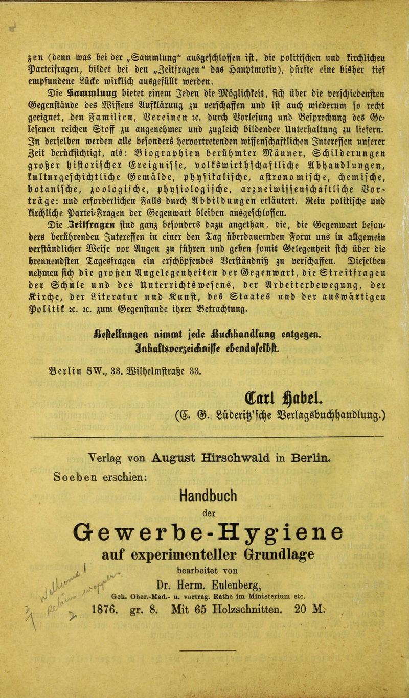 jeit (bctttt töa§ bei ber „Sammlung auögcj(^{otfett ijt, bie )3olittfd)ett unb fird^Uc^en ^arteifrageit, bilbet bei ben „Seitfragen ba§ ^auptmotio), bürfte eine biä^cr tief cmpfunbene Öütfe »irflic^ aufgefüllt werben. 2)ie ^(ttnmlitns bietet einem Seben bie !9iögli(J^feit, fid^ über bie oerfd^iebenften ©cgenftänbe beä Söiffenö Slufflärung ju oerfd^affen unb ift aud^ Wieberum fo red^t geeignet, ben Familien, 33 er einen 2C. burd^ ^Sorlefung unb 53efpred^uttg beö ®t-' lefenen reichen «Stoff ju angenel^mer unb ^«9^^^^^ bilbenber Unterhaltung p liefern. Stt berfetben werben alle befonberö l^erüortretenben wiffenfc^aftlic^en Sntereffen unferer Seit berütfjid^tigt, alö: S3iogra)3hien berühmter 3J?anner, ©d^ilberungen großer l^iftorifd^er ©reigniffe, öolföwirf^fd^aftlid^e Slb^anblungen, fulturgefd^idjtlid^e ©emälbe, ij'^^fifalifd^e, ajtronomife, d^emifd^e, botanifd^e, goologifd^e, ^j^^fiologifd^e, argneiwtffenfd^aftttd^e ^ox = trage: unb erforberlid^en ^^allö burd^ 3lbbilbungen erläutert. 9tein ^JoUtifd^e unb fird^lid^e ^artei^gragen ber ©egenwart bleiben auSgefc^loffen. 2)ie jcUftttge« flnb gang befonberö baju anget^an, bie, bie ©egenwart befon» bcrö berübrenben Sntcreffen in einer ben 3:ag fiberbauernben ^orm unö in aUgemetn üerftanblic^er Söeife üor 3lugen ^u fuhren unb geben fomit ©elegenbeit jid^ über bie brcnnenbjtett S^ageöfragen ein erfd^o^jfenbeö SSerftanbnifi gu üerfd^affen. 2)iefelben ttel^men fld^ bie großen Slngelegenbeiten ber ©egenwart, bie (Streitfragen ber (Sd^iile unb beö Unterrid^tgwefenö, ber 3lrbeiterbewegung, ber ^ird^e, ber Literatur unb ^unft, beö (Staaten unb ber auswärtigen §)oIitif jc. jc. gum ©egenjtanbe i^rer SSetrad^tung. j^cpieHungen nimmt jede J^ucfthandCung entgegen. ^nhaihvct^ci^ni^e eBendaFef&Pt. 53erUtt SW., 33. Sßil^elmitraBe 33. Carl ^abtl (©. ®. Süben^'fd^e SSerlagöbud^^anbluug.) Yerlag von August Hirscliwald in Berlin. Soeben erschien: Handbuch der Gewerbe-Hygiene auf experimenteller Grundlage . 1 bearbeitet von , ^l^^ ^ , V Dr. Herrn. Eulenberg, <'',,/-' Geh. Ober.-Med.- u. Vortrag. Rathe im Ministerium etc.