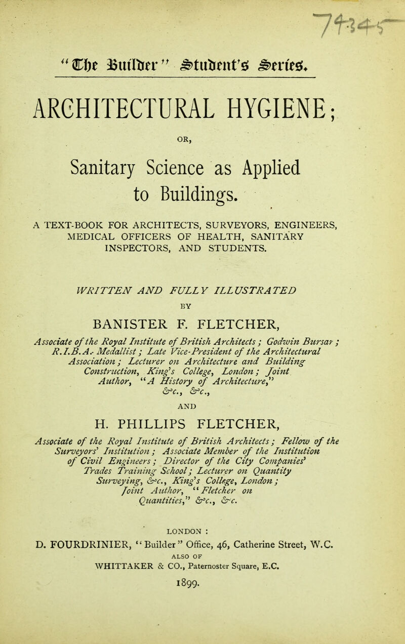 OR, Sanitary Science as Applied to Buildings. A TEXT-BOOK FOR ARCHITECTS, SURVEYORS, ENGINEERS, MEDICAL OFFICERS OF HEALTH, SANITARY INSPECTORS. AND STUDENTS. WRITTEN AND FULLY ILLUSTRATED BY BANISTER F. FLETCHER, Associate of the Royal Institute of British Architects ; Godwin Bursar ; R.LB. A.- Medallist; Late Vice-President of the Architectural Association; Lecturer on Architecture and Building Construction, King^s College, London; Joint Author, *'A History of Architecture,^'' d^c, &fc., H. PHILLIPS FLETCHER, Associate of the Royal Institute of British Architects; Fellow vf the Surveyors' Institution ; Associate Member of the Institution of Civil Engineers; Director of the City Companies^ Trades Training School; Lecturer on Quantity Surveying, i^c, King^s College, London; Joint Author, '■^Fletcher on Quantities,dr'c, ^-'c. D. FOURDRINIER, Builder Office, 46, Catherine Street, W.C. ALSO OF WHITTAKER & CO., Paternoster Square, E.G. 1899.