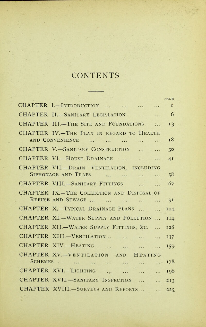 CONTENTS PAGE CHAPTER I.—Introduction r CHAPTER II.—Sanitary Legislation 6 CHAPTER III.—The Site and Foundations ... 13 CHAPTER IV.—The Plan in regard to Health and Convenience 18 CHAPTER v.—Sanitary Construction 30 CHAPTER VI.—House Drainage 41 CHAPTER VII.—Drain Ventilation, including Siphonage and Traps 58 CHAPTER VIII.—Sanitary Fittings 67 CHAPTER IX.—The Collection and Disposal of Refuse and Sewage 91 CHAPTER X.—Typical Drainage Plans ... ... 104 CHAPTER XL—Water Supply and Pollution ... 114 CHAPTER XII.—Water Supply Fittings, &c. ... 128 CHAPTER XIII.—Ventilation 137 CHAPTER XIV.—Heating 159 CHAPTER XV.—Ventilation and He-ating Schemes 17& CHAPTER XVI.—Lighting 196 CHAPTER XVII.—Sanitary Inspection 213 CHAPTER XVIIL—Surveys and Reports 22s