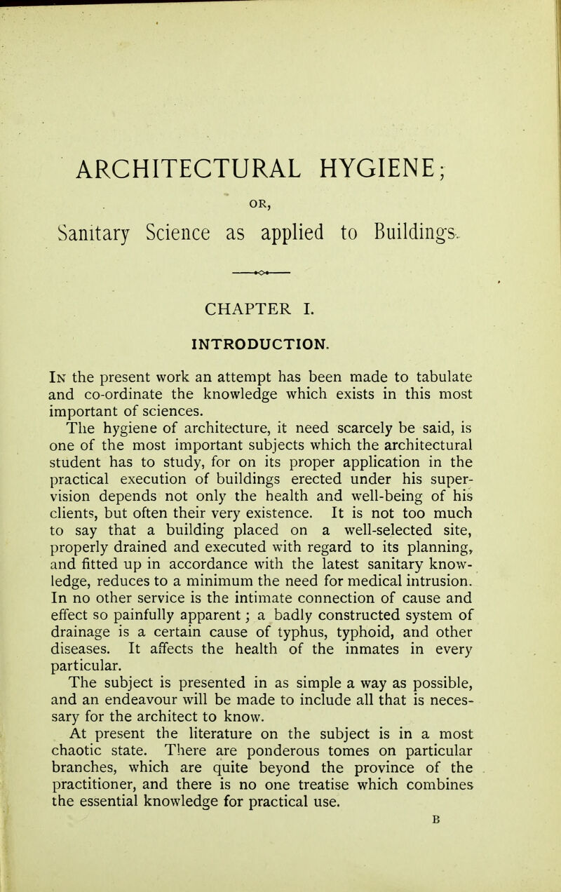 OR, Sanitary Science as applied to Buildings. CHAPTER I. INTRODUCTION, In the present work an attempt has been made to tabulate and co-ordinate the knowledge which exists in this most important of sciences. The hygiene of architecture, it need scarcely be said, is one of the most important subjects which the architectural student has to study, for on its proper application in the practical execution of buildings erected under his super- vision depends not only the health and well-being of his clients, but often their very existence. It is not too much to say that a building placed on a well-selected site, properly drained and executed with regard to its planning, and fitted up in accordance with the latest sanitary know- ledge, reduces to a minimum the need for medical intrusion. In no other service is the intimate connection of cause and effect so painfully apparent; a badly constructed system of drainage is a certain cause of typhus, typhoid, and other diseases. It affects the health of the inmates in every particular. The subject is presented in as simple a way as possible, and an endeavour will be made to include all that is neces- sary for the architect to know. At present the Hterature on the subject is in a most chaotic state. There are ponderous tomes on particular branches, which are quite beyond the province of the practitioner, and there is no one treatise which combines the essential knowledge for practical use. B