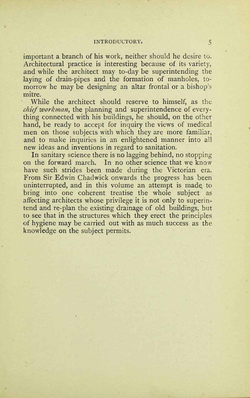 important a branch of his work, neither should he desire to. Architectural practice is interesting because of its variety, and while the architect may to-day be superintending the laying of drain-pipes and the formation of manholes, to- morrow he may be designing an altar frontal or a bishop's mitre. While the architect should reserve to himself, as the chief workman^ the planning and superintendence of every- thing connected with his buildings, he should, on the other hand, be ready to accept for inquiry the views of medical men on those subjects with which they are more familiar, and to make inquiries in an enlightened manner into all new ideas and inventions in regard to sanitation. In sanitary science there is no lagging behind, no stopping on the forward march. In no other science that we know have such strides been made during the Victorian era. From Sir Edwin Chadwick onwards the progress has been uninterrupted, and in this volume an attempt is made: to bring into one coherent treatise the whole subject as affecting architects whose privilege it is not only to superin- tend and re-plan the existing drainage of old buildings, but to see that in the structures which they erect the principles of hygiene may be carried out with as much success as the knowledge on the subject permits.