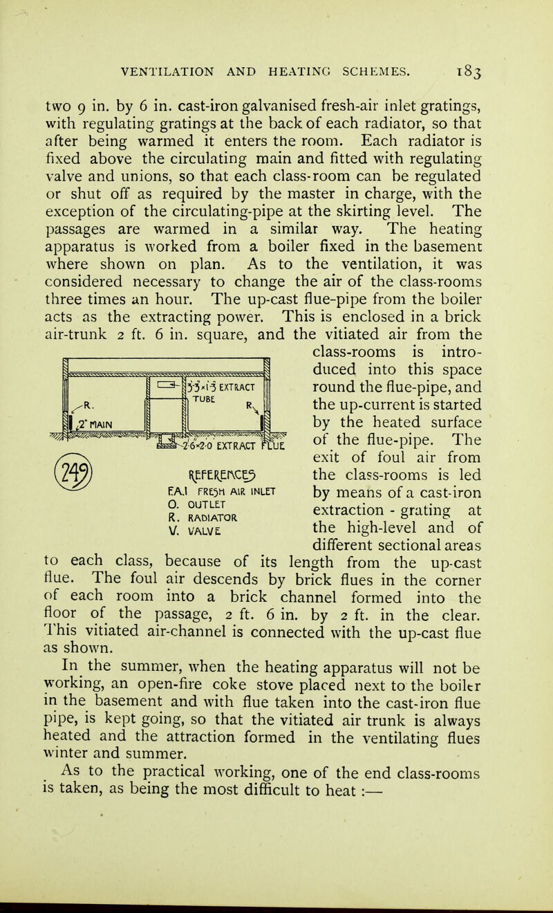 two 9 in. by 6 in. cast-iron galvanised fresh-air inlet gratings, with regulating gratings at the back of each radiator, so that after being warmed it enters the room. Each radiator is fixed above the circulating main and fitted with regulating valve and unions, so that each class-room can be regulated or shut off as required by the master in charge, with the exception of the circulating-pipe at the skirting level. The passages are warmed in a similar way. The heating apparatus is worked from a boiler fixed in the basement where shown on plan. As to the ventilation, it was considered necessary to change the air of the class-rooms three times an hour. The up-cast flue-pipe from the boiler acts as the extracting power. This is enclosed in a brick air-trunk 2 ft. 6 in. square, and the vitiated air from the to each class, because of its length from the up-cast flue. The foul air descends by brick flues in the corner of each room into a brick channel formed into the floor of the passage, 2 ft. 6 in. by 2 ft. in the clear. This vitiated air-channel is connected with the up-cast flue as shown. In_ the summer, when the heating apparatus will not be working, an open-fire coke stove placed next to the boiltr in the basement and with flue taken into the cast-iron flue pipe, is kept going, so that the vitiated air trunk is always heated and the attraction formed in the ventilating flues winter and summer. As to the practical working, one of the end class-rooms is taken, as being the most difficult to heat :— PA.I FRt^H AIR INLET O. OUTLET R. RADIATOR, v. VALVl class-rooms is intro- duced into this space round the flue-pipe, and the up-current is started by the heated surface of the flue-pipe. The exit of foul air from the class-rooms is led by means of a cast-iron extraction - grating at the high-level and of different sectional areas