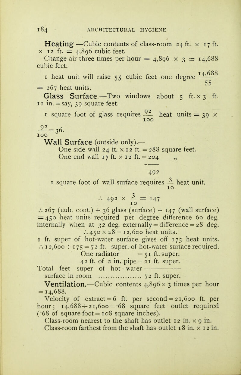 Heating—Cubic contents of class-room 24 ft. x 17 ft. X 12 ft. = 4,896 cubic feet. Change air three times per hour = 4,896 x $ — 14,688 cubic feet. I heat unit will raise trc cubic feet one degree — 55 = 267 heat units. Glass Surface.—Two windows about 5 fc. x 3 ft. II in. = say, 39 square feet. I square foot of glass requires ^— heat units = 39 x 100 ^^=36. ICQ Wall Surface (outside only).— One side wall 24 ft. x 12 ft. = 288 square feet. One end wall 17 ft. x 12 ft. = 204 „ 492 -J I square foot of wall surface requires — heat unit. I o .-. 492 X = 147 10 .*. 267 (cub. cont.) + 36 glass (surface) + 147 (wall surface) = 450 heat units required per degree difference 60 deg. internally when at 32 deg. externally = difference = 28 deg. .'. 450 X 28 i2,6co heat units. I ft. super of hot-water surface gives off 175 heat units. .'. 12,600 175 = 72 ft. super, of hot-water surface required. One radiator =51 ft. super. 42 ft. of 2 in. pipe = 21 ft. super. Total feet super of hot-water surface in room 72 ft. super. Ventilation.—Cubic contents 4,896 x 3 times per hour = 14,688. Velocity of extract = 6 ft. per second = 21,600 ft. per hour; 14,688-4-21,600 ='68 square feet outlet required (•68 of square foot = 108 square inches). Class-room nearest to the shaft has outlet 12 in. x 9 in. Class-room farthest from the shaft has outlet 18 in. x 12 in.