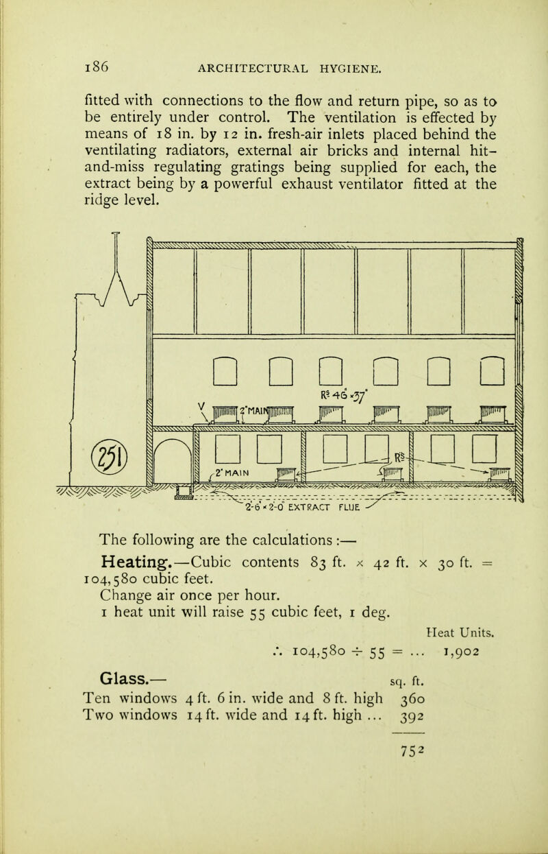 fitted with connections to the flow and return pipe, so as to be entirely under control. The ventilation is effected by means of i8 in. by 12 in. fresh-air inlets placed behind the ventilating radiators, external air bricks and internal hit- and-miss regulating gratings being supplied for each, the extract being by a powerful exhaust ventilator fitted at the ridge level. The following are the calculations :— Heating.—Cubic contents 83 ft. x 42 ft. x 30 ft. = 104,580 cubic feet. Change air once per hour. I heat unit will raise 55 cubic feet, i deg. Heat Units. /. 104,580 ^ 55 = ••• 1^902 Glass.— sq. ft. Ten windows 4 ft. 6 in. wide and 8 ft. high 360 Two windows 14ft. wide and 14ft. high ... 392 752