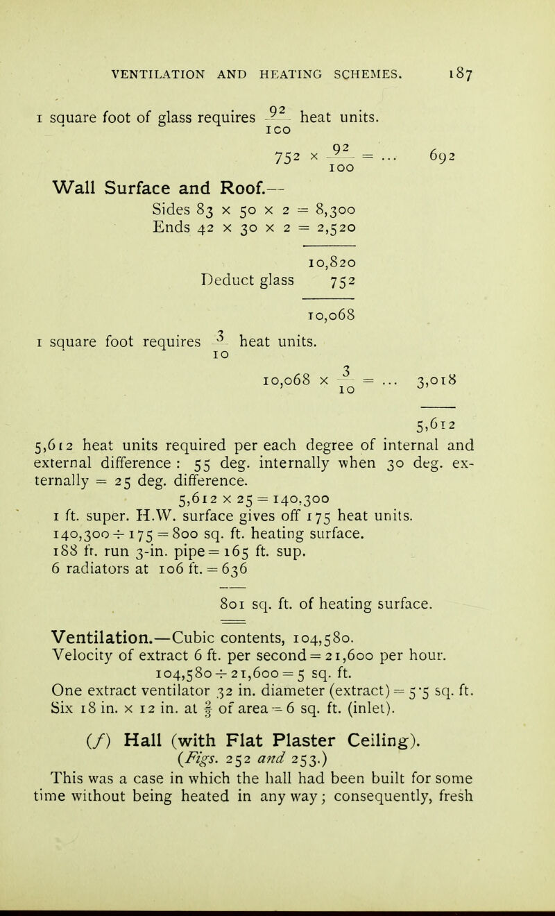 ! VENTILATION AND HEATING SCHEIMES. 187 j I sauare foot of dass requires ^ heat units. j ICO ] 752 X - ^ = ... 692 j 100 I Wall Surface and Roof.— | Sides 83 X 50 X 2 = 8,300 Ends 42 X 30 X 2 = 2,520 10,820 I Deduct glass 752 To,o68 I square foot requires ^ heat units. 10 3 10,068 X = ... 3,018 ' 10 ^' 5,6 £2 heat units required per each degree of internal and external difference : 55 deg. internally when 30 deg. ex- ternally = 25 deg. difference. 5,612 X 25 = 140,300 I ft. super. H.W. surface gives off 175 heat units. 140,300^175=800 sq. ft. heating surface. 188 fr. run 3-in. pipe= 165 ft. sup. 6 radiators at 106 ft. = 636 801 sq. ft. of heating surface. Ventilation.—Cubic contents, 104,580. Velocity of extract 6 ft. per second = 21,600 per hour. 104,580-^ 21,600 = 5 sq. ft. One extract ventilator 32 in. diameter (extract) = 5*5 sq. ft. Six 18 in. X 12 in. at | of area-6 sq. ft. (inlet). (/) Hall (with Flat Plaster Ceiling). (F/o-s. 252 and 253.) This was a case in which the hall had been built for some time without being heated in any w^ay; consequently, fresh