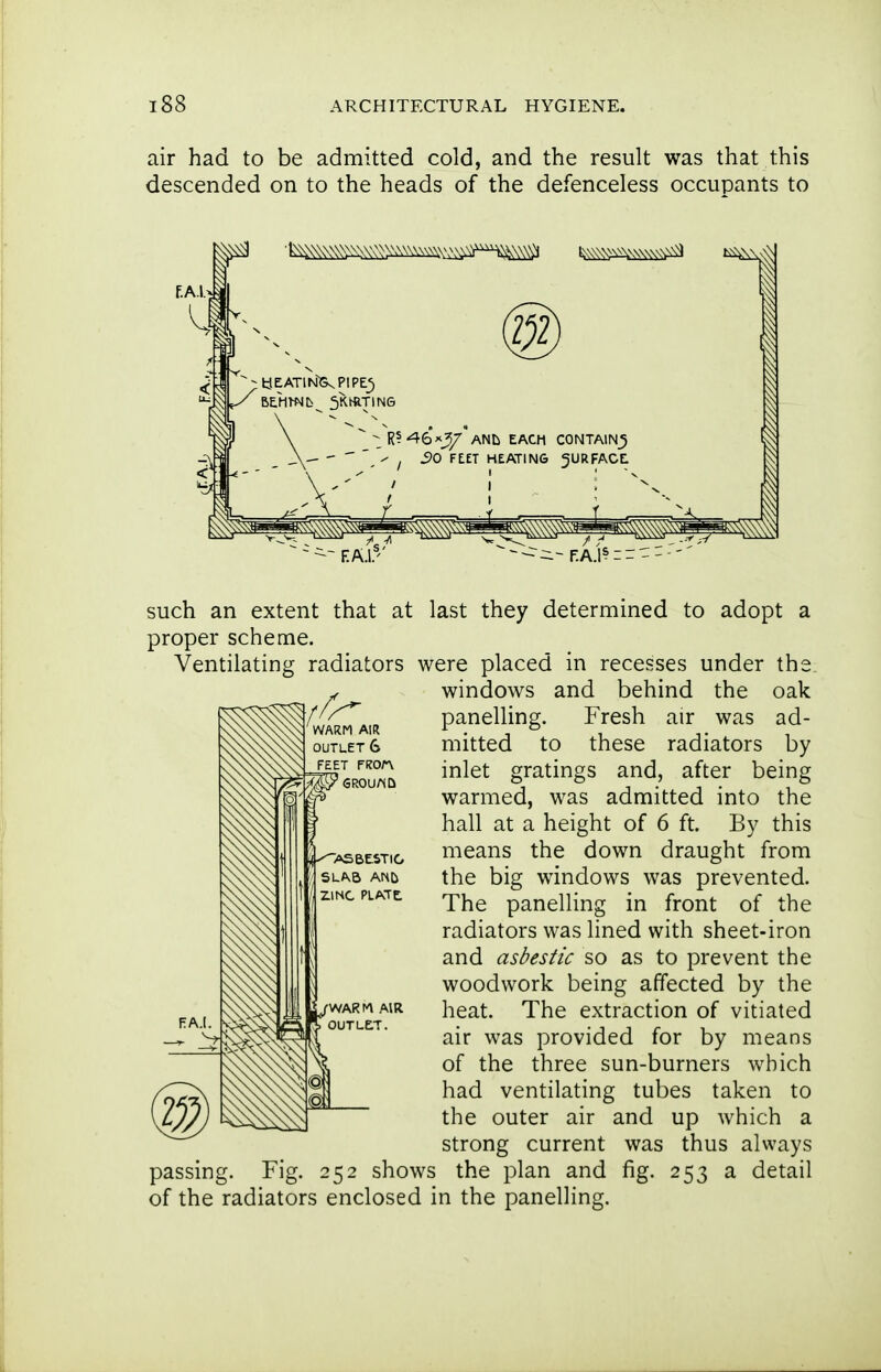 air had to be admitted cold, and the result was that this descended on to the heads of the defenceless occupants to f.AI. ^R?'46A_Jy' ANL EACH CONTAIN^ I SO FEET HEATING JURFACE / I ^^^^^^^ such an extent that at last they determined to adopt a proper scheme. Ventilating radiators were placed in recesses under the windows and behind the oak panelling. Fresh air was ad- mitted to these radiators by inlet gratings and, after being warmed, was admitted into the hall at a height of 6 ft. By this means the down draught from the big windows was prevented. The panelling in front of the radiators was lined with sheet-iron and asbestic so as to prevent the woodwork being affected by the heat. The extraction of vitiated air was provided for by means of the three sun-burners which had ventilating tubes taken to the outer air and up which a strong current was thus always passing. Fig. 252 shows the plan and fig. 253 a detail of the radiators enclosed in the panelling.