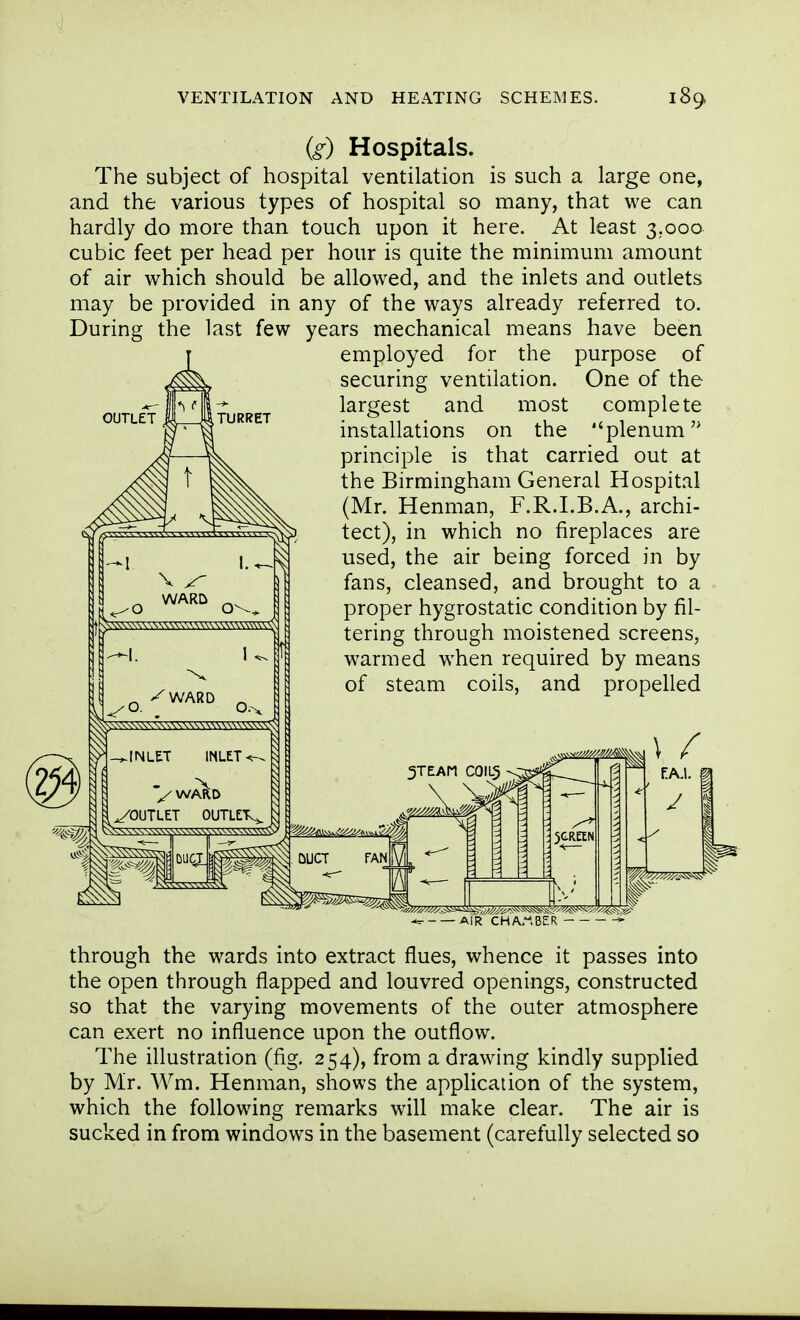 (g) Hospitals. The subject of hospital ventilation is such a large one, and the various types of hospital so many, that we can hardly do more than touch upon it here. At least 3.000 cubic feet per head per hour is quite the minimum amount of air which should be allowed, and the inlets and outlets may be provided in any of the ways already referred to. During the last few years mechanical means have been employed for the purpose of securing ventilation. One of the largest and most complete installations on the plenum principle is that carried out at the Birmingham General Hospital (Mr. Henman, F.R.I.B.A., archi- tect), in which no fireplaces are used, the air being forced in by fans, cleansed, and brought to a proper hygrostatic condition by fil- tering through moistened screens, warmed when required by means of steam coils, and propelled OUTLET through the wards into extract flues, whence it passes into the open through flapped and louvred openings, constructed so that the varying movements of the outer atmosphere can exert no influence upon the outflow. The illustration (fig. 254), from a drawing kindly supplied by Mr. Wm. Henman, shows the application of the system, which the following remarks will make clear. The air is sucked in from windows in the basement (carefully selected so