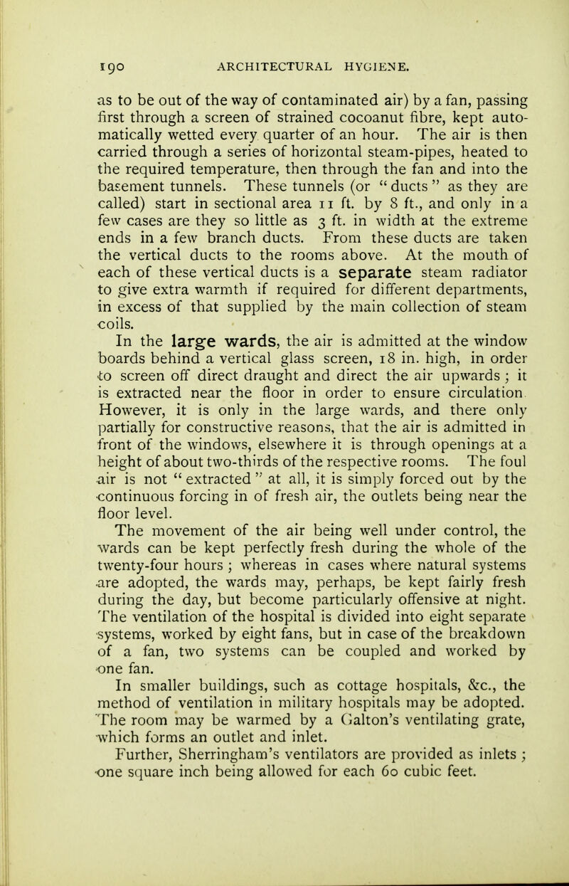 as to be out of the way of contaminated air) by a fan, passing first through a screen of strained cocoanut fibre, kept auto- matically wetted every quarter of an hour. The air is then carried through a series of horizontal steam-pipes, heated to the required temperature, then through the fan and into the basement tunnels. These tunnels (or  ducts  as they are called) start in sectional area 11 ft. by 8 ft., and only in a few cases are they so little as 3 ft. in width at the extreme ends in a few branch ducts. From these ducts are taken the vertical ducts to the rooms above. At the mouth of each of these vertical ducts is a separate steam radiator to give extra warmth if required for different departments, in excess of that supplied by the main collection of steam coils. In the large wards, the air is admitted at the window boards behind a vertical glass screen, 18 in. high, in order to screen off direct draught and direct the air upwards ; it is extracted near the floor in order to ensure circulation However, it is only in the large wards, and there only partially for constructive reasons, that the air is admitted in front of the windows, elsewhere it is through openings at a height of about two-thirds of the respective rooms. The foul air is not  extracted  at all, it is simply forced out by the •continuous forcing in of fresh air, the outlets being near the floor level. The movement of the air being well under control, the wards can be kept perfectly fresh during the whole of the twenty-four hours ; whereas in cases where natural systems are adopted, the wards may, perhaps, be kept fairly fresh during the day, but become particularly offensive at night. The ventilation of the hospital is divided into eight separate •systems, worked by eight fans, but in case of the breakdown of a fan, two systems can be coupled and worked by one fan. In smaller buildings, such as cottage hospitals, &c., the method of ventilation in military hospitals may be adopted. The room may be warmed by a (ialton's ventilating grate, ■which forms an outlet and inlet. Further, Sherringham's ventilators are provided as inlets ; •one square inch being allowed for each 60 cubic feet.