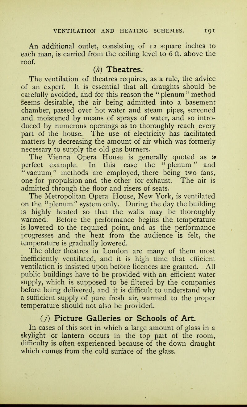 An additional outlet, consisting of 12 square inches to each man, is carried from the ceiling level to 6 ft. above the roof. {h) Theatres. The ventilation of theatres requires, as a rule, the advice of an expert. It is essential that all draughts should be carefully avoided, and for this reason the  plenum  method seems desirable, the air being admitted into a basement chamber, passed over hot water and steam pipes, screened and moistened by means of sprays of water, and so intro- duced by numerous openings as to thoroughly reach every part of the house. The use of electricity has facihtated matters by decreasing the amount of air which was formerly necessary to supply the old gas burners. The Vienna Opera House is generally quoted as a perfect example. In this case the  plenum and vacuum methods are employed, there being two fans, one for propulsion and the other for exhaust. The air is admitted through the floor and risers of seats. The Metropolitan Opera House, New York, is ventilated on the plenum system only. During the day the building is highly heated so that the walls may be thoroughly warmed. Before the performance begins the temperature is lowered to the required point, and as the performance progresses and the heat from the audience is felt, the temperature is gradually lowered. The older theatres in London are many of them most inefficiently ventilated, and it is high time that efficient ventilation is insisted upon before licences are granted. All public buildings have to be provided with an efficient water supply, which is supposed to be filtered by the companies before being delivered, and it is difficult to understand why a sufficient supply of pure fresh air, warmed to the proper temperature should not also be provided. (7) Picture Galleries or Schools of Art. In cases of this sort in which a large amount of glass in a skylight or lantern occurs in the top part of the room, difficulty is often experienced because of the down draught which comes from the cold surface of the glass.