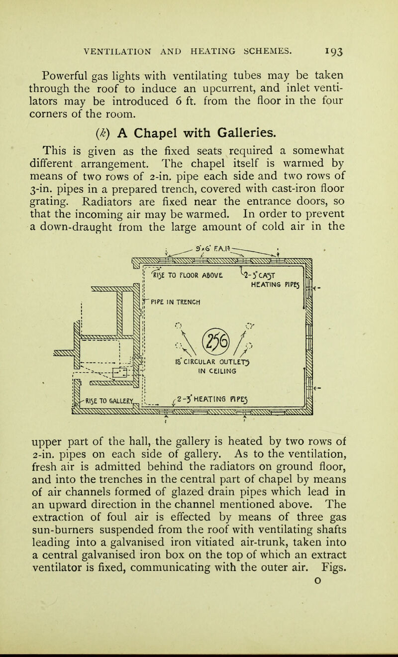 I VENTILATION AND HEATING SCHEMES. Powerful gas lights with ventilating tubes may be taken through the roof to induce an upcurrent, and inlet venti- lators may be introduced 6 ft. from the floor in the four corners of the room. This is given as the fixed seats required a somewhat different arrangement. The chapel itself is warmed by means of two rows of 2-in. pipe each side and two rows of 3-in. pipes in a prepared trench, covered with cast-iron floor grating. Radiators are fixed near the entrance doors, so that the incoming air may be warmed. In order to prevent a down-draught from the large amount of cold air in the upper part of the hall, the gallery is heated by two rows of 2-in. pipes on each side of gallery. As to the ventilation, fresh air is admitted behind the radiators on ground floor, and into the trenches in the central part of chapel by means of air channels formed of glazed drain pipes which lead in an upward direction in the channel mentioned above. The extraction of foul air is effected by means of three gas sun-burners suspended from the roof with ventilating shafts leading into a galvanised iron vitiated air-trunk, taken into a central galvanised iron box on the top of which an extract ventilator is fixed, communicating with the outer air. Figs. ■I {k) A Chapel with Galleries. o i