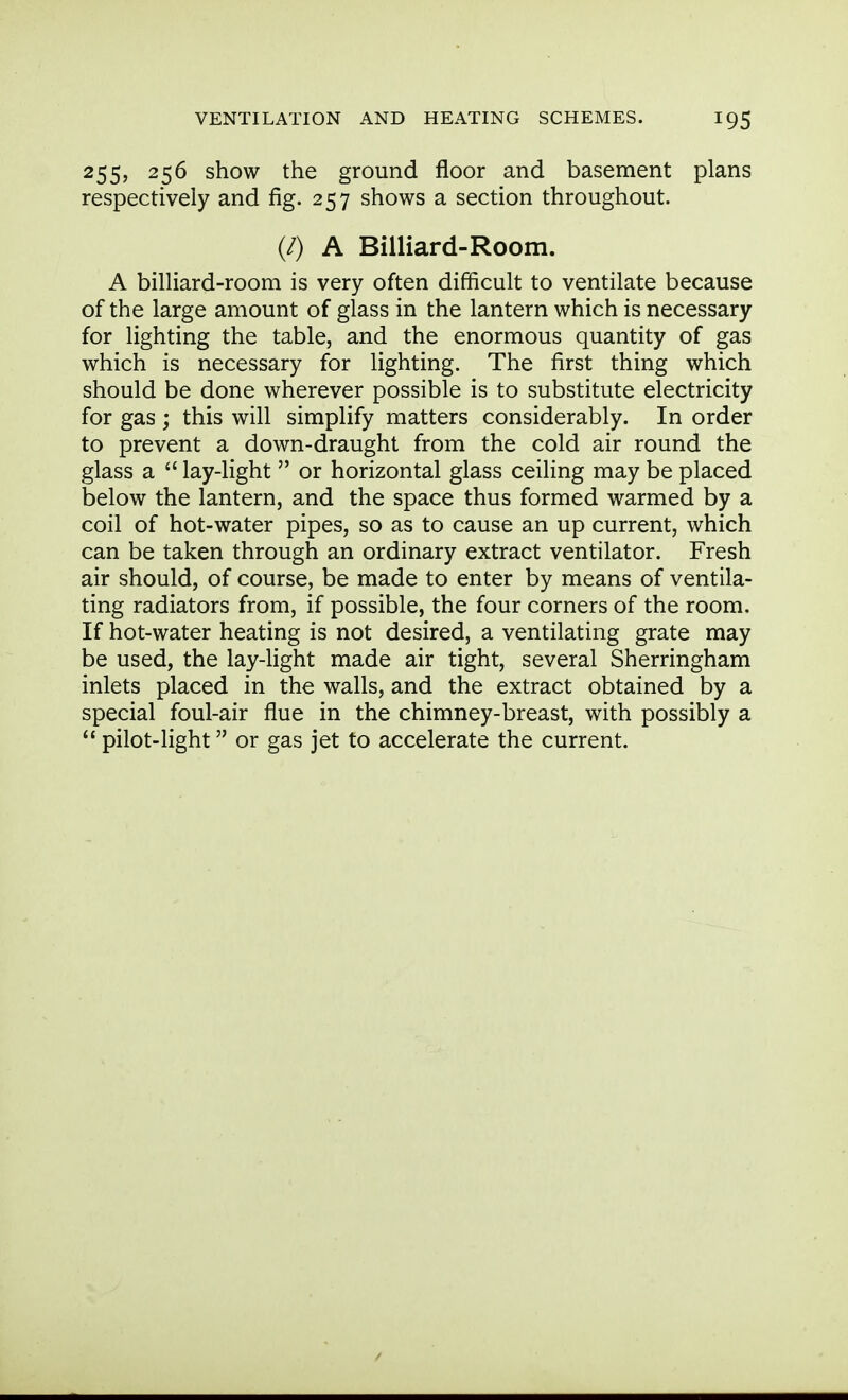 255? 256 show the ground floor and basement plans respectively and fig. 257 shows a section throughout. (/) A Billiard-Room. A billiard-room is very often difficult to ventilate because of the large amount of glass in the lantern which is necessary for lighting the table, and the enormous quantity of gas which is necessary for lighting. The first thing which should be done wherever possible is to substitute electricity for gas ; this will simplify matters considerably. In order to prevent a down-draught from the cold air round the glass a  lay-light  or horizontal glass ceiling may be placed below the lantern, and the space thus formed warmed by a coil of hot-water pipes, so as to cause an up current, which can be taken through an ordinary extract ventilator. Fresh air should, of course, be made to enter by means of ventila- ting radiators from, if possible, the four corners of the room. If hot-water heating is not desired, a ventilating grate may be used, the lay-light made air tight, several Sherringham inlets placed in the walls, and the extract obtained by a special foul-air flue in the chimney-breast, with possibly a pilot-light or gas jet to accelerate the current.