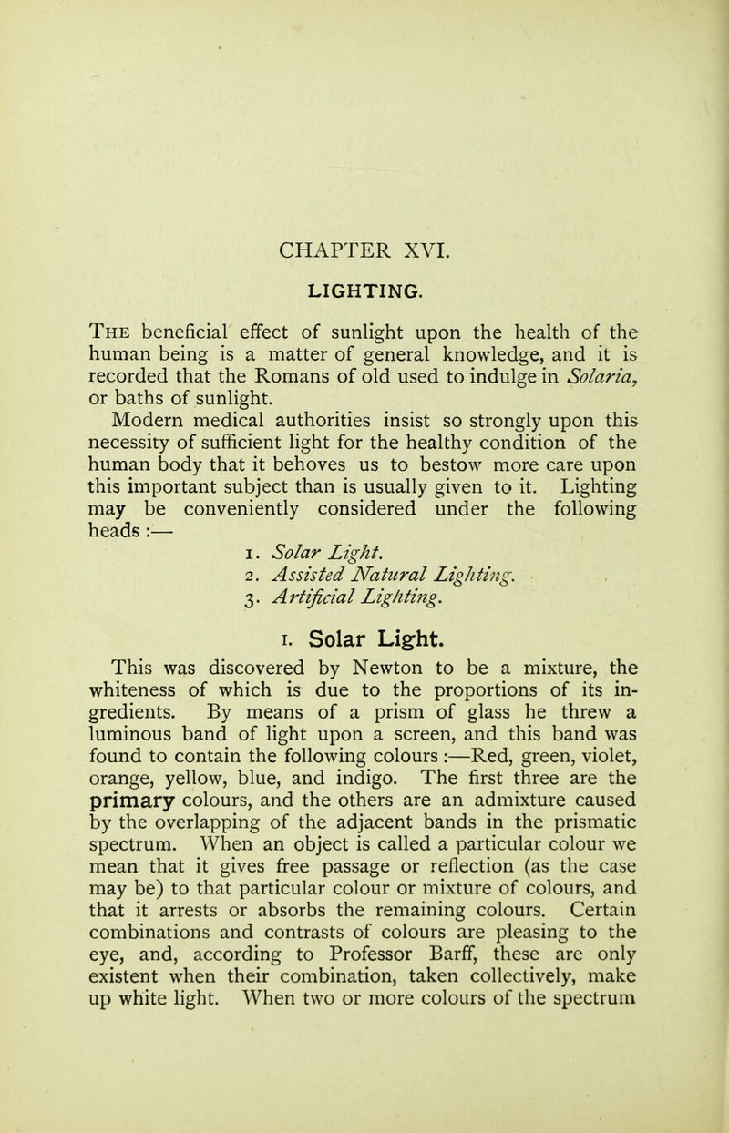 CHAPTER XVI. LIGHTING. The beneficial effect of sunlight upon the health of the human being is a matter of general knowledge, and it is recorded that the Romans of old used to indulge in Solaria, or baths of sunlight. Modern medical authorities insist so strongly upon this necessity of sufficient light for the healthy condition of the human body that it behoves us to bestow more care upon this important subject than is usually given to it. Lighting may be conveniently considered under the following heads :— 1. Solar Light. 2. Assisted Natural Lighting, 3. Artificial Lighting. I. Solar Light. This was discovered by Newton to be a mixture, the whiteness of which is due to the proportions of its in- gredients. By means of a prism of glass he threw a luminous band of light upon a screen, and this band was found to contain the following colours :—Red, green, violet, orange, yellow, blue, and indigo. The first three are the primary colours, and the others are an admixture caused by the overlapping of the adjacent bands in the prismatic spectrum. When an object is called a particular colour we mean that it gives free passage or reflection (as the case may be) to that particular colour or mixture of colours, and that it arrests or absorbs the remaining colours. Certain combinations and contrasts of colours are pleasing to the eye, and, according to Professor Barff, these are only existent when their combination, taken collectively, make up white light. When two or more colours of the spectrum