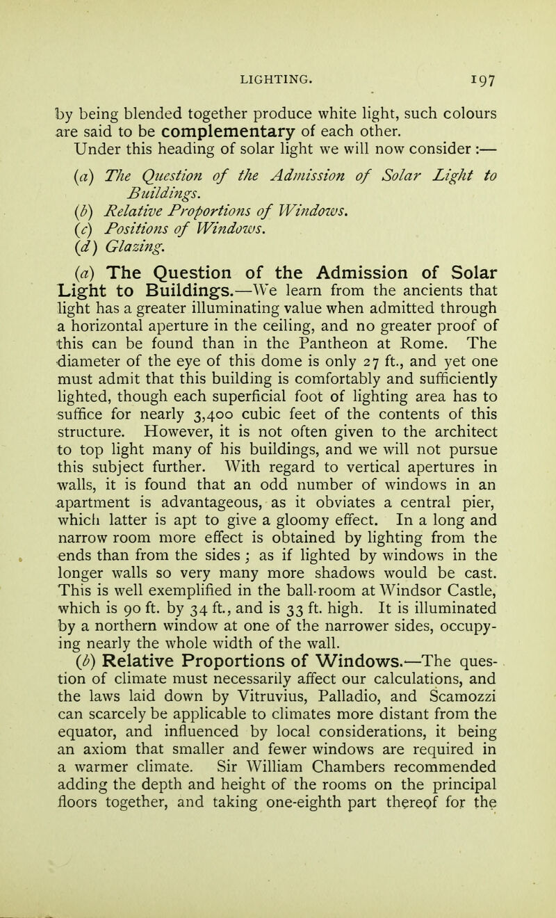 by being blended together produce white light, such colours are said to be complementary of each other. Under this heading of solar light we will now consider :— (a) The Question of the Admission of Solar Light to Buildings, if) Relative Proportions of Windows, (J) Positions of Windows, (d) Glazing. (a) The Question of the Admission of Solar Light to Buildings.—We learn from the ancients that light has a greater illuminating value when admitted through a horizontal aperture in the ceiling, and no greater proof of this can be found than in the Pantheon at Rome. The diameter of the eye of this dome is only 27 ft., and yet one must admit that this building is comfortably and sufficiently lighted, though each superficial foot of lighting area has to suffice for nearly 3,400 cubic feet of the contents of this structure. However, it is not often given to the architect to top light many of his buildings, and we will not pursue this subject further. With regard to vertical apertures in walls, it is found that an odd number of windows in an apartment is advantageous, as it obviates a central pier, whicli latter is apt to give a gloomy effect. In a long and narrow room more effect is obtained by lighting from the ends than from the sides ; as if lighted by windows in the longer walls so very many more shadows would be cast. This is well exemplified in the ball-room at Windsor Castle, which is 90 ft. by 34 ft., and is 33 ft. high. It is illuminated by a northern window at one of the narrower sides, occupy- ing nearly the whole width of the wall. (l^) Relative Proportions of Windows.—The ques- tion of climate must necessarily affect our calculations, and the laws laid down by Vitruvius, Palladio, and Scamozzi can scarcely be applicable to climates more distant from the equator, and influenced by local considerations, it being an axiom that smaller and fewer windows are required in a warmer climate. Sir William Chambers recommended adding the depth and height of the rooms on the principal floors together, and taking one-eighth part thereof for the