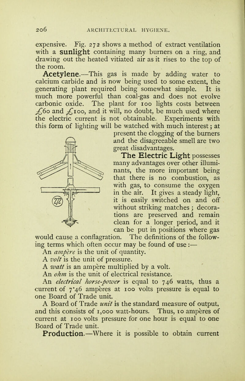 expensive. Fig. 272 shows a method of extract ventilation with a sunlight containing many burners on a ring, and drawing out the heated vitiated air as it rises to the top of the room. Acetylene.—This gas is made by adding water to calcium carbide and is now being used to some extent, the generating plant required being somewhat simple. It is much more powerful than coal-gas and does not evolve carbonic oxide. The plant for 100 lights costs between £60 and £100, and it will, no doubt, be much used where the electric current is not obtainable. Experiments with this form of lighting will be watched with much interest; at present the clogging of the burners and the disagreeable smell are two great disadvantages. The Electric Light possesses many advantages over other illumi- nants, the more important being that there is no combustion, as with gas, to consume the oxygen in the air. It gives a steady light, it is easily switched on and off without striking matches ; decora- tions are preserved and remain clean for a longer period, and it can be put in positions where gas would cause a conflagration. The definitions of the follow- ing terms which often occur may be found of use :— An ampere is the unit of quantity. A volt is the unit of pressure. A watt is an ampere multiplied by a volt. An ohm is the unit of electrical resistance. An electrical horse-power is equal to 746 watts, thus a current of 7*46 amperes at 100 volts pressure is equal to one Board of Trade unit. A Board of Trade unit is the standard measure of output, and this consists of 1,000 watt-hours. Thus, to amperes of current at 100 volts pressure for one hour is equal to one Board of Trade unit. Production.—Where it is possible to obtain current