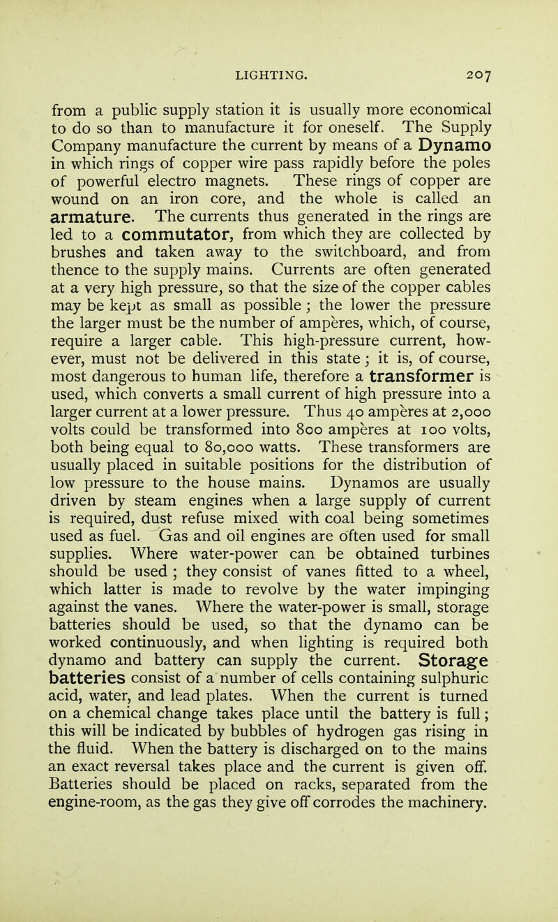 from a public supply station it is usually more economical to do so than to manufacture it for oneself. The Supply Company manufacture the current by means of a Dynamo in which rings of copper wire pass rapidly before the poles of powerful electro magnets. These rings of copper are wound on an iron core, and the whole is called an armature. The currents thus generated in the rings are led to a commutator, from which they are collected by brushes and taken away to the switchboard, and from thence to the supply mains. Currents are often generated at a very high pressure, so that the size of the copper cables may be kept as small as possible; the lower the pressure the larger must be the number of amperes, which, of course, require a larger cable. This high-pressure current, how- ever, must not be delivered in this state; it is, of course, most dangerous to human life, therefore a transformer is used, which converts a small current of high pressure into a larger current at a lower pressure. Thus 40 amperes at 2,000 volts could be transformed into 800 amperes at 100 volts, both being equal to 80,000 watts. These transformers are usually placed in suitable positions for the distribution of low pressure to the house mains. Dynamos are usually driven by steam engines when a large supply of current is required, dust refuse mixed with coal being sometimes used as fuel. Gas and oil engines are often used for small supplies. Where water-power can be obtained turbines should be used ; they consist of vanes fitted to a wheel, which latter is made to revolve by the water impinging against the vanes. Where the water-power is small, storage batteries should be used, so that the dynamo can be worked continuously, and when lighting is required both dynamo and battery can supply the current. Storage batteries consist of a number of cells containing sulphuric acid, water, and lead plates. When the current is turned on a chemical change takes place until the battery is full; this will be indicated by bubbles of hydrogen gas rising in the fluid. When the battery is discharged on to the mains an exact reversal takes place and the current is given off. Batteries should be placed on racks, separated from the engine-room, as the gas they give off corrodes the machinery.