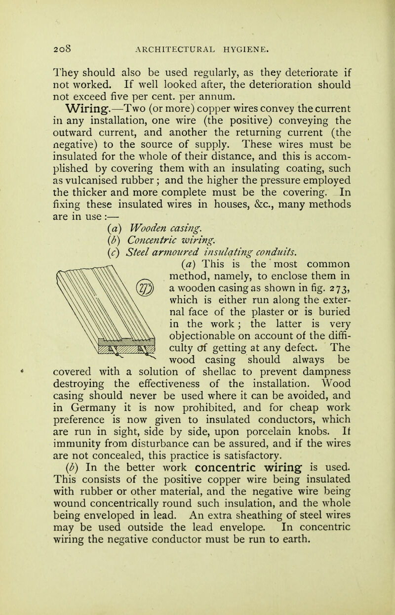 They should also be used regularly, as they deteriorate if not worked. If well looked after, the deterioration should not exceed five per cent, per annum. Wiring.—Two (or more) copper wires convey the current in any installation, one wire (the positive) conveying the outward current, and another the returning current (the negative) to the source of supply. These wires must be insulated for the whole of their distance, and this is accom- plished by covering them with an insulating coating, such as vulcanised rubber; and the higher the pressure employed the thicker and more complete must be the covering. In fixing these insulated wires in houses, &c., many methods are in use :— {a) Wooden casing. {b) Concentric wiring. (<r) Steel armoured insulating conduits. {a) This is the ' most common method, namely, to enclose them in a wooden casing as shown in fig. 273, which is either run along the exter- nal face of the plaster or is buried in the work \ the latter is very objectionable on account of the diffi- culty of getting at any defect. The wood casing should always be covered with a solution of shellac to prevent dampness destroying the effectiveness of the installation. Wood casing should never be used where it can be avoided, and in Germany it is now prohibited, and for cheap work preference is now given to insulated conductors, which are run in sight, side by side, upon porcelain knobs. If immunity from disturbance can be assured, and if the wires are not concealed, this practice is satisfactory. {b) In the better work concentric wiring is used. This consists of the positive copper wire being insulated with rubber or other material, and the negative wire being wound concentrically round such insulation, and the whole being enveloped in lead. An extra sheathing of steel wires may be used outside the lead envelope. In concentric wiring the negative conductor must be run to earth.