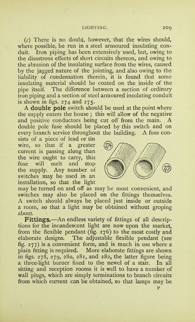 (c) There is no doubt, however, that the wires should, where possible, be run in a steel armoured insulating con- duit. Iron piping has been extensively used, but, owing to the disastrous effects of short circuits thereon, and owing to the abrasion of the insulating surface from the wires, caused by the jagged nature of the jointing, and also owing to the liability of condensation therein, it is found that some insulating material should be coated on the inside of the pipe itself. The difference between a section of ordinary iron piping and a section of steel armoured insulating conduit is shown in figs. 274 and 275. A double pole switch should be used at the point where the supply enters the house ; this will allow of the negative and positive conductors being cut off from the main. A double pole fuse should be placed by this switch and on every branch service throughout the building. A fuse con- sists of a piece of lead or tin wire, so that if a greater current is passing along than the wire ought to carry, this fuse will melt and stop the supply. Any number of switches may be used in an installation, so that the light may be turned on and off as may be most convenient, and switches may also be placed on the fittings themselves. A switch should always be placed just inside or outside a room, so that a light may be obtained without groping about. Fittings.—An endless variety of fittings of all descrip- tions for the incandescent light are now upon the market, from the flexible pendant (fig. 276) to the most costly and elaborate designs. The adjustable flexible pendant (see fig. 277) is a convenient form, and is much in use where a plain fitting is required. More elaborate fittings are shown in figs. 278, 279, 280, 281, and 282, the latter figure being a three-light burner fixed to the newel of a stair. In all sitting and reception rooms it is well to have a number of wall plugs, which are simply terminations to branch circuits from which current can be obtained, so that lamps may be