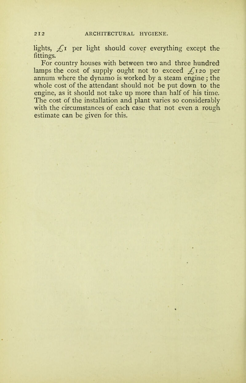 lights, ;£i per light should cover everything except the fittings. For country houses with between two and three hundred lamps the cost of supply ought not to exceed ^120 per annum where the dynamo is worked by a steam engine; the whole cost of the attendant should not be put down to the engine, as it should not take up more than half of his time. The cost of the installation and plant varies so considerably with the circumstances of each case that not even a rough estimate can be given for this.