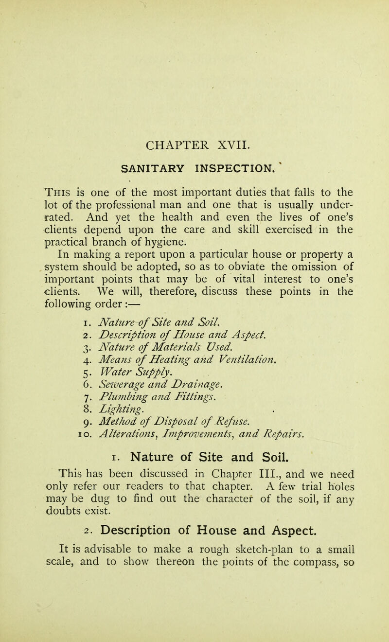 CHAPTER XVII. SANITARY INSPECTION. ' This is one of the most important duties that falls to the lot of the professional man and one that is usually under- rated. And yet the health and even the Hves of one's clients depend upon the care and skill exercised in the practical branch of hygiene. In making a report upon a particular house or property a system should be adopted, so as to obviate the omission of important points that may be of vital interest to one's clients. We will, therefore, discuss these points in the following order:— 1. Nature of Site and Soil. 2. Description of House and Aspect. 3. Nature of Materials Used. 4. Means of Heating and Ventilation. 5. Water Supply. 6. Sewerage and Drainage. 7. Plumbing and Fittings. 8. Lighting. 9. Method of Disposal of Refuse. 10. Alterations^ Improvements^ and Repairs. I. Nature of Site and Soil. This has been discussed in Chapter III., and we need only refer our readers to that chapter. A few trial holes may be dug to find out the character of the soil, if any doubts exist. 2. Description of House and Aspect. It is advisable to make a rough sketch-plan to a small scale, and to show thereon the points of the compass, so
