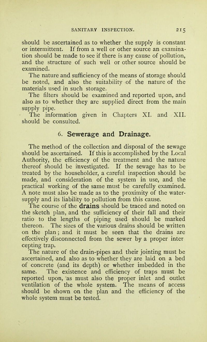 should be ascertained as to whether the supply is constant or intermittent. If from a well or other source an examina- tion should be made to see if there is any cause of pollution, and the structure of such well or other source should be examined. The nature and sufficiency of the means of storage should be noted, and also the suitability of the nature of the materials used in such storage. The filters should be examined and reported upon, and also as to whether they are supplied direct from the main supply pipe. The information given in Chapters XL and XII. should be consulted. 6. Sewerage and Drainage. The method of the collection and disposal of the sewage should be ascertained. If this is accomplished by the Local Authority, the efficiency of the treatment and the nature thereof should be investigated. If the sewage has to be treated by the householder, a careful inspection should be made, and consideration of the system in use, and the practical working of the same must be carefully examined. A note must also be made as to the proximity of the water- supply and its liability to pollution from this cause. The course of the drains should be traced and noted on the sketch plan, and the sufficiency of their fall and their ratio to the lengths of piping used should be marked thereon. The sizes of the various drains should be written on the plan; and it must be seen that the drains are effectively disconnected from the sewer by a proper inter cepting trap. The nature of the drain-pipes and their jointing must be ascertained, and also as to whether they are laid on a bed of concrete (and its depth) or whether imbedded in the same. The existence and efficiency of traps must be reported upon, as must also the proper inlet and outlet ventilation of the whole system. The means of access should be shown on the plan and the efficiency of the whole system must be tested.