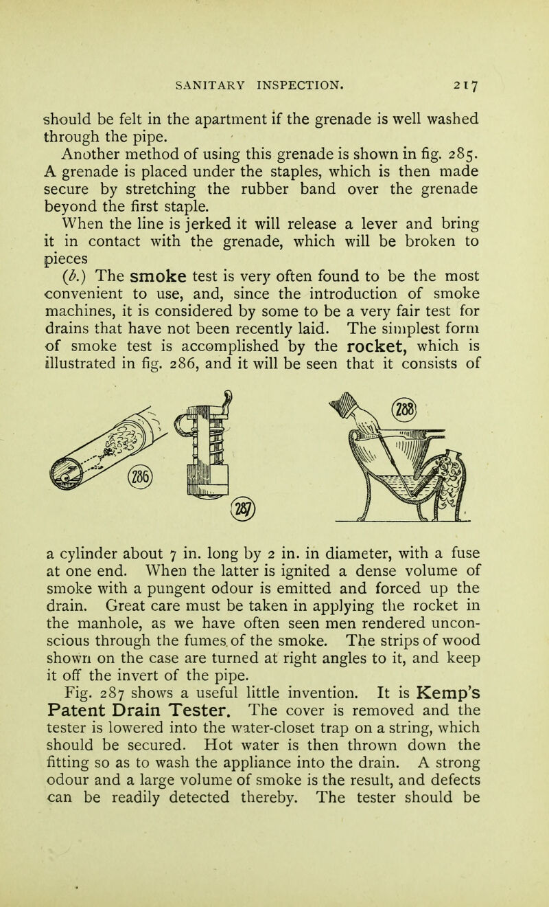 should be felt in the apartment if the grenade is well washed through the pipe. Another method of using this grenade is shown in fig. 285. A grenade is placed under the staples, which is then made secure by stretching the rubber band over the grenade beyond the first staple. When the line is jerked it will release a lever and bring it in contact with the grenade, which will be broken to pieces {b.) The smoke test is very often found to be the most convenient to use, and, since the introduction of smoke machines, it is considered by some to be a very fair test for drains that have not been recently laid. The simplest form of smoke test is accomplished by the rocket, which is illustrated in fig. 286, and it will be seen that it consists of a cylinder about 7 in. long by 2 in. in diameter, with a fuse at one end. When the latter is ignited a dense volume of smoke with a pungent odour is emitted and forced up the drain. Great care must be taken in applying the rocket in the manhole, as we have often seen men rendered uncon- scious through the fumes, of the smoke. The strips of wood shown on the case are turned at right angles to it, and keep it off the invert of the pipe. Fig. 287 shows a useful little invention. It is Kemp's Patent Drain Tester. The cover is removed and the tester is lowered into the water-closet trap on a string, which should be secured. Hot water is then thrown down the fitting so as to wash the appliance into the drain. A strong odour and a large volume of smoke is the result, and defects can be readily detected thereby. The tester should be