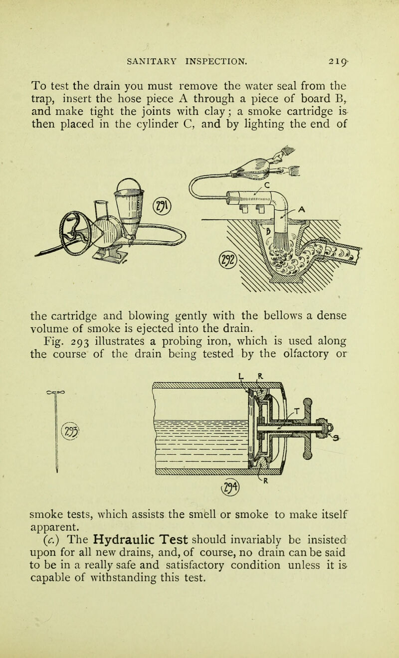 To test the drain you must remove the water seal from the trap, insert the hose piece A through a piece of board B,. and make tight the joints with clay; a smoke cartridge is- then placed in the cylinder C, and by lighting the end of the cartridge and blowing gently with the bellows a dense volume of smoke is ejected into the drain. Fig. 293 illustrates a probing iron, which is used along the course of the drain being tested by the olfactory or smoke tests, which assists the smell or smoke to make itself apparent. (c.) The Hydraulic Test should invariably be insisted upon for all new drains, and, of course, no drain can be said to be in a really safe and satisfactory condition unless it is- capable of withstanding this test.
