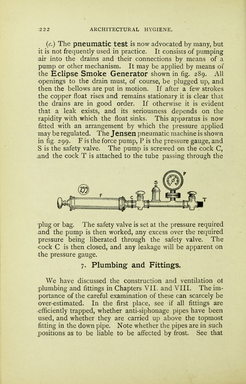 (e.) The pneumatic test is now advocated by many, but it is not frequently used in practice. It consists of pumping air into the drains and their connections by means of a pump or other mechanism. It may be applied by means of the Eclipse Smoke Generator shown in fig. 289. All openings to the drain must, of course, be plugged up, and then the bellows are put in motion. If after a few strokes the copper float rises and remains stationary it is clear that the drains are in good order. If otherwise it is evident that a leak exists, and its seriousness depends on the rapidity with which the float sinks. This apparatus is now fitted with an arrangement by which the pressure apphed may be regulated. The Jensen pneumatic machine is shown in fig. 299. F is the force pump, P is the pressure gauge, and S is the safety valve. The pump is screwed on the cock C, and the cock T is attached to the tube passing through the l^lilllllllllliililiiiiimiiiiimiiiMMii 1,1 •plug or bag. The safety valve is set at the pressure required and the pump is then worked, any excess over the required pressure being liberated through the safety valve. The cock C is then closed, and any leakage will be apparent on the pressure gauge. 7. Plumbing and Fittings. We have discussed the construction and ventilation of plumbing and fittings in Chapters VII. and VIII. The im- portance of the careful examination of these can scarcely be over-estimated. In the first place, see if all fittings are efficiently trapped, whether anti-siphonage pipes have been used, and whether they are carried up above the topmost fitting in the down pipe. Note whether the pipes are in such positions as to be liable to be affected by frost. See that