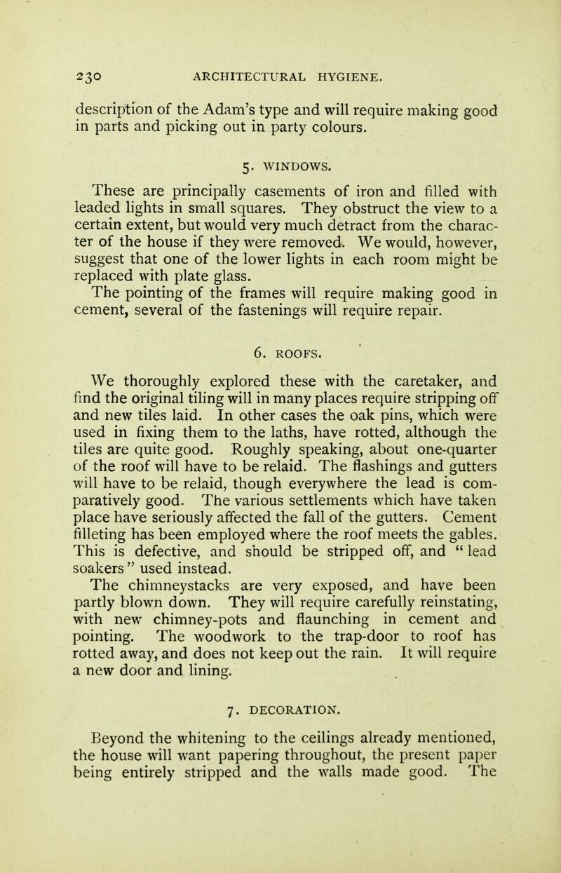 description of the Adam's type and will require making good in parts and picking out in party colours. 5. WINDOWS. These are principally casements of iron and filled with leaded lights in small squares. They obstruct the view to a certain extent, but would very much detract from the charac- ter of the house if they were removed. We would, however, suggest that one of the lower lights in each room might be replaced with plate glass. The pointing of the frames will require making good in cement, several of the fastenings will require repair. 6. ROOFS. We thoroughly explored these with the caretaker, and find the original tiling will in many places require stripping off and new tiles laid. In other cases the oak pins, which were used in fixing them to the laths, have rotted, although the tiles are quite good. Roughly speaking, about one-quarter of the roof will have to be relaid. The flashings and gutters will have to be relaid, though everywhere the lead is com- paratively good. The various settlements which have taken place have seriously affected the fall of the gutters. Cement filleting has been employed where the roof meets the gables. This is defective, and should be stripped off, and  lead soakers used instead. The chimneystacks are very exposed, and have been partly blown down. They will require carefully reinstating, with new chimney-pots and flaunching in cement and pointing. The woodwork to the trap-door to roof has rotted away, and does not keep out the rain. It will require a new door and lining. 7. DECORATION. Beyond the whitening to the ceilings already mentioned, the house will want papering throughout, the present paper being entirely stripped and the walls made good. The