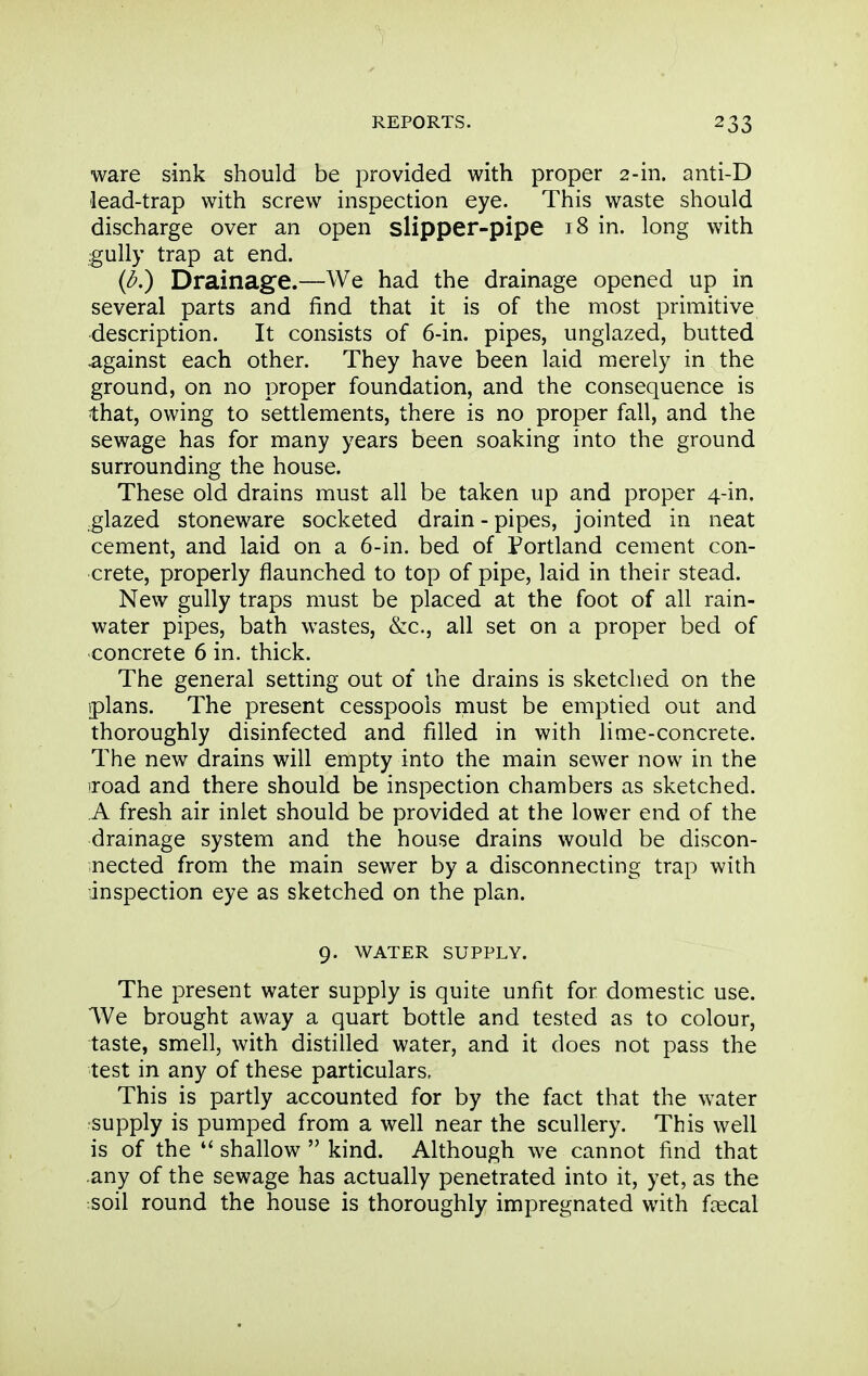 ware sink should be provided with proper 2-in. anti-D lead-trap with screw inspection eye. This waste should discharge over an open slipper-pipe 18 in. long with gully trap at end. (<5.) Drainage.—We had the drainage opened up in several parts and find that it is of the most primitive description. It consists of 6-in. pipes, unglazed, butted against each other. They have been laid merely in the ground, on no proper foundation, and the consequence is that, owing to settlements, there is no proper fall, and the sewage has for many years been soaking into the ground surrounding the house. These old drains must all be taken up and proper 4-in. glazed stoneware socketed drain-pipes, jointed in neat cement, and laid on a 6-in. bed of Portland cement con- crete, properly flaunched to top of pipe, laid in their stead. New gully traps must be placed at the foot of all rain- water pipes, bath wastes, &c., all set on a proper bed of concrete 6 in. thick. The general setting out of the drains is sketched on the iplans. The present cesspools must be emptied out and thoroughly disinfected and filled in with lime-concrete. The new drains will empty into the main sewer now in the iroad and there should be inspection chambers as sketched. A fresh air inlet should be provided at the lower end of the drainage system and the house drains would be discon- nected from the main sewer by a disconnecting trap with inspection eye as sketched on the plan. 9. WATER SUPPLY. The present water supply is quite unfit for domestic use. 'VVe brought away a quart bottle and tested as to colour, taste, smell, with distilled water, and it does not pass the test in any of these particulars. This is partly accounted for by the fact that the water supply is pumped from a well near the scullery. This well is of the  shallow  kind. Although we cannot find that any of the sewage has actually penetrated into it, yet, as the soil round the house is thoroughly impregnated with faecal