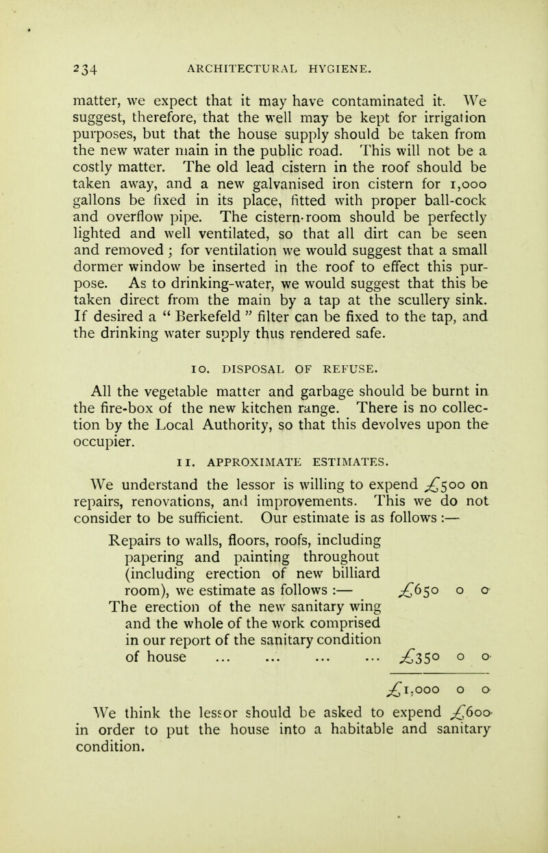 matter, we expect that it may have contaminated it. We suggest, therefore, that the well may be kept for irrigation purposes, but that the house supply should be taken from the new water main in the public road. This will not be a costly matter. The old lead cistern in the roof should be taken away, and a new galvanised iron cistern for i,ooo gallons be fixed in its place, fitted with proper ball-cock and overflow pipe. The cistern-room should be perfectly lighted and well ventilated, so that all dirt can be seen and removed ; for ventilation we would suggest that a small dormer window be inserted in the roof to effect this pur- pose. As to drinking-water, we would suggest that this be taken direct from the main by a tap at the scullery sink. If desired a  Berkefeld  filter can be fixed to the tap, and the drinking water supply thus rendered safe. lO. DISPOSAL OF REFUSE. All the vegetable matter and garbage should be burnt in the fire-box of the new kitchen range. There is no collec- tion by the Local Authority, so that this devolves upon the occupier. II. APPROXIMATE ESTIMATES. We understand the lessor is willing to expend ;£^5oo on repairs, renovations, and improvements. This we do not consider to be sufficient. Our estimate is as follows :— Repairs to walls, floors, roofs, including papering and painting throughout (including erection of new billiard room), we estimate as follows :— £^5^ o o The erection of the new sanitary wing and the whole of the work comprised in our report of the sanitary condition of house £35^ o o ;^I.OOO o o We think the lessor should be asked to expend ^600 in order to put the house into a habitable and sanitary condition.