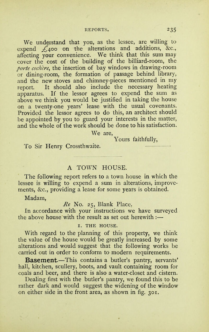 We understand that you, as the lessee, are willing to expend ^400 on the alterations and additions, &c., affecting your convenience. We think that this sum may cover the cost of the building of the billiard-room, the porte coc/iere, the insertion of bay windows in drawing-room or dining-room, the formation of passage behind library, and the new stoves and chimney-pieces mentioned in my report. It should also include the necessary heating apparatus. If the lessor agrees to expend the sum as above we think you would be justified in taking the house on a twenty-one years' lease with the usual covenants. Provided the lessor agrees to do this, an architect should be appointed by you to guard your interests in the matter, and the whole of the work should be done to his satisfaction. We are. Yours faithfully, To Sir Henry Crossthwaite. A TOWN HOUSE. The following report refers to a town house in which the lessee is willing to expend a sum in alterations, improve- ments, &c., providing a lease for some years is obtained. Madam, Re No. 25, Blank Place,. In accordance with your instructions we have surveyed the above house with the result as set out herewith :— I. THE HOUSE. With regard to the planning of this property, we think the value of the house would be greatly increased by some alterations and would suggest that the following works be carried out in order to conform to modern requirements. Basement.—This contains a butler's pantry, servants* hall, kitchen, scullery, boots, and vault containing room for coals and beer, and there is also a water-closet and cistern. Dealing first with the butler's pantry, we found this to be rather dark and would suggest the widening of the window on either side in the front area, as shown in fig. 301.