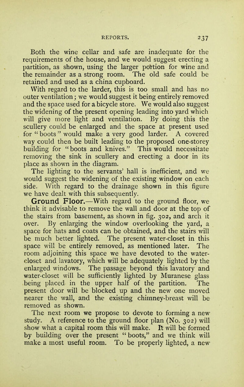 Both the wine cellar and safe are inadequate for the requirements of the house, and we would suggest erecting a partition, as shown, using the larger portion for wine and the remainder as a strong room. The old safe could be retained and used as a china cupboard. With regard to the larder, this is too small and has no outer ventilation; we would suggest it being entirely removed and the space used for a bicycle store. We would also suggest the widening of the present opening leading into yard which will give more light and ventilation. By doing this the scullery could be enlarged and the space at present used for boots  would make a very good larder. A covered way could then be built leading to the proposed one-storey building for boots and knives. This would necessitate removing the sink in scullery and erecting a door in its place as shown in the diagram. The lighting to the servants' hall is inefficient, and we would suggest the widening of the existing window on each side. With regard to the drainage shown in this figure we have dealt with this subsequently. Ground Floor.—With regard to the ground floor, we think it advisable to remove the wall and door at the top of the stairs from basement, as shown in fig. 302, and arch it over. By enlarging the window overlooking the yard, a space for hats and coats can be obtained, and the stairs will be much better lighted. The present water-closet in this space will be entirely removed, as mentioned later. The room adjoining this space we have devoted to the water- closet and lavatory, which will be adequately lighted by the enlarged windows. The passage beyond this lavatory and water-closet will be sufficiently lighted by Muranese glass being placed in the upper half of the partition. The present door will be blocked up and the new one moved nearer the wall, and the existing chimney-breast will be removed as shown. The next room we propose to devote to forming a new study. A reference to the ground floor plan (No. 302) will show what a capital room this will make. It will be formed by building over the present  boots, and we think will make a most useful room. To be properly lighted, a new