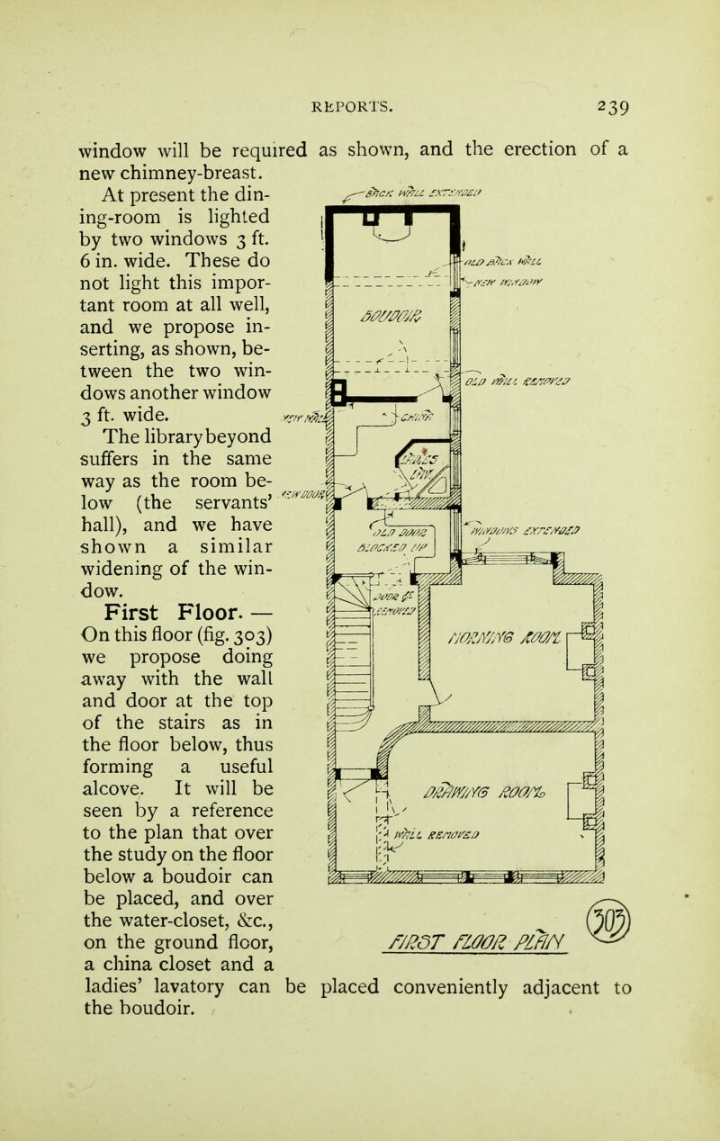 window will be required as shown new chimney-breast. At present the din- ing-room is lighted by two windows 3 ft. 6 in. wide. These do not light this impor- tant room at all well, and we propose in- serting, as shown, be- tween the two win- dows another window 3 ft. wide. The library beyond suffers in the same way as the room be- low (the servants' hall), and we have shown a similar widening of the win- dow. First F'loor. — On this floor (fig. 303) we propose doing away with the wall and door at the top of the stairs as in the floor below, thus a useful It win be a reference to the plan that over the study on the floor below a boudoir can be placed, and over the water-closet, &c., on the ground floor, a china closet and a ladies' lavatory can the boudoir. and the erection of forming alcove, by seen fmr noop^ pifin be placed conveniently adjacent