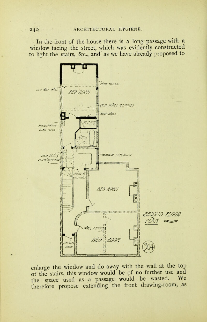 In the front of the house there is a long passage with a window facing the street, which was evidently constructed to hght the stairs, &c., and as we have already proposed to enlarge the window and do away with the wall at the top of the stairs, this window would be of no further use and the space used as a passage would be wasted. We therefore propose extending the front drawing-room, as