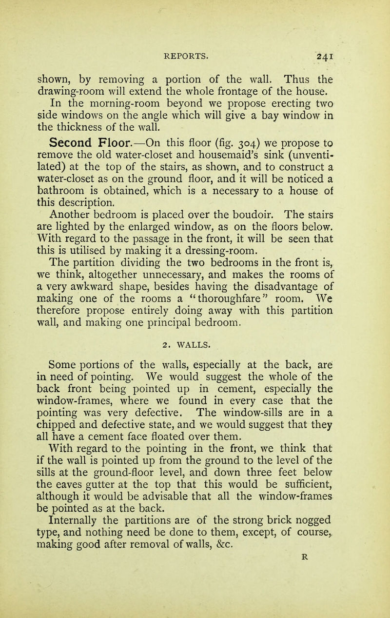 shown, by removing a portion of the wall. Thus the drawing-room will extend the whole frontage of the house. In the morning-room beyond we propose erecting two side windows on the angle which will give a bay window in the thickness of the wall. Second Floor.—On this floor (fig. 304) we propose to remove the old water-closet and housemaid's sink (unventi- lated) at the top of the stairs, as shown, and to construct a water-closet as on the ground floor, and it will be noticed a bathroom is obtained, which is a necessary to a house of this description. Another bedroom is placed over the boudoir. The stairs are lighted by the enlarged window, as on the floors below. With regard to the passage in the front, it will be seen that this is utiHsed by making it a dressing-room. The partition dividing the two bedrooms in the front is, we think, altogether unnecessary, and makes the rooms of a very awkward shape, besides having the disadvantage of making one of the rooms a ''thoroughfare room. We therefore propose entirely doing away with this partition wall, and making one principal bedroom. 2. WALLS. Some portions of the walls, especially at the back, are in need of pointing. We would suggest the whole of the back front being pointed up in cement, especially the window-frames, where we found in every case that the pointing was very defective. The window-sills are in a chipped and defective state, and we would suggest that they all have a cement face floated over them. With regard to the pointing in the front, we think that if the wall is pointed up from the ground to the level of the sills at the ground-floor level, and down three feet below the eaves gutter at the top that this would be sufficient, although it would be advisable that all the window-frames be pointed as at the back. Internally the partitions are of the strong brick nogged type, and nothing need be done to them, except, of course,, making good after removal of walls, &c. R