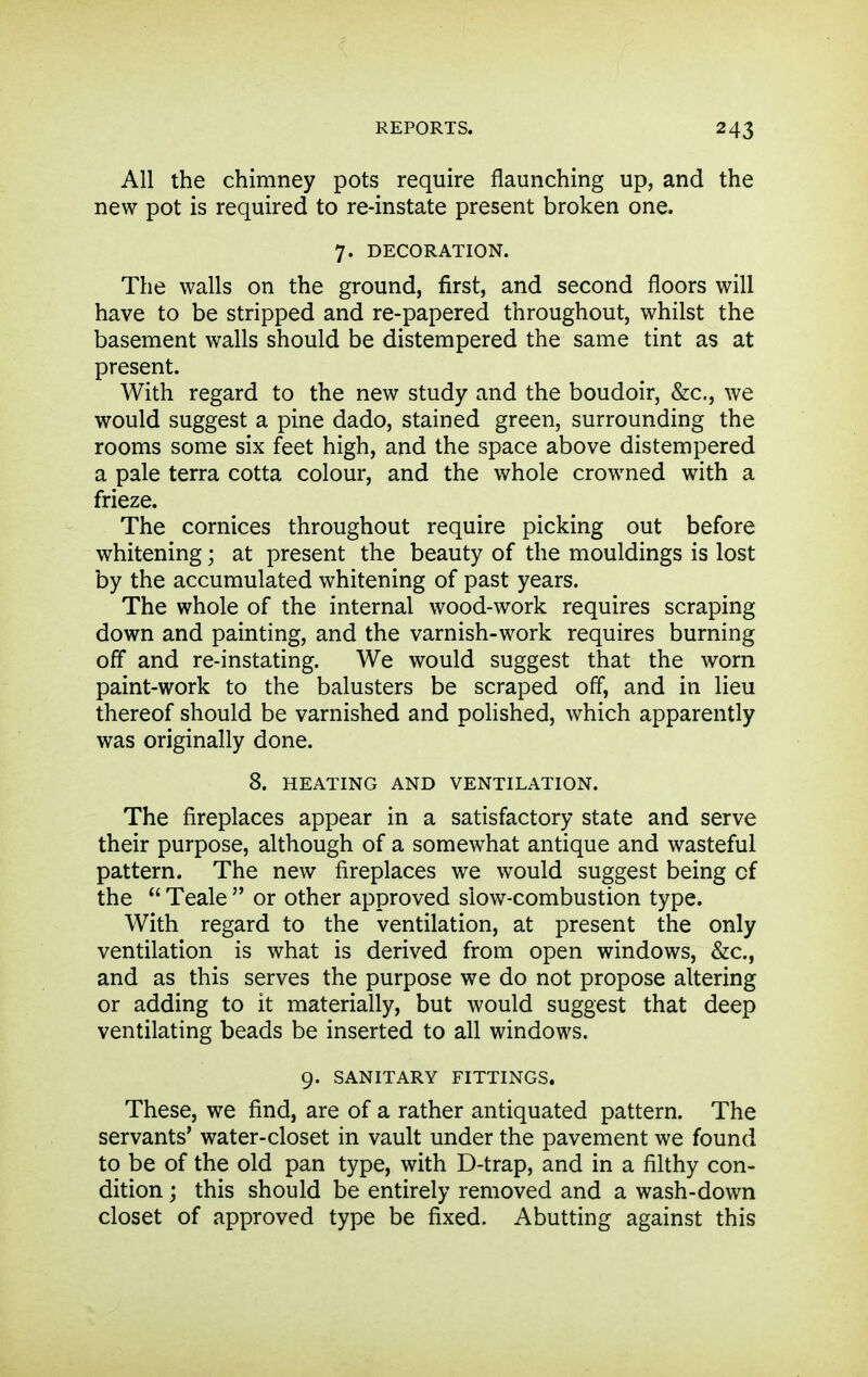All the chimney pots require flaunching up, and the new pot is required to re-instate present broken one. 7. DECORATION. The walls on the ground, first, and second floors will have to be stripped and re-papered throughout, whilst the basement walls should be distempered the same tint as at present. With regard to the new study and the boudoir, &c., we would suggest a pine dado, stained green, surrounding the rooms some six feet high, and the space above distempered a pale terra cotta colour, and the whole crowned with a frieze. The cornices throughout require picking out before whitening; at present the beauty of the mouldings is lost by the accumulated whitening of past years. The whole of the internal wood-work requires scraping down and painting, and the varnish-work requires burning off and re-instating. We would suggest that the worn paint-work to the balusters be scraped off, and in lieu thereof should be varnished and poHshed, which apparently was originally done. 8. HEATING AND VENTILATION. The fireplaces appear in a satisfactory state and serve their purpose, although of a somewhat antique and wasteful pattern. The new fireplaces we would suggest being cf the  Teale  or other approved slow-combustion type. With regard to the ventilation, at present the only ventilation is what is derived from open windows, &c., and as this serves the purpose we do not propose altering or adding to it materially, but would suggest that deep ventilating beads be inserted to all windows. 9. SANITARY FITTINGS. These, we find, are of a rather antiquated pattern. The servants' water-closet in vault under the pavement we found to be of the old pan type, with D-trap, and in a filthy con- dition ; this should be entirely removed and a wash-down closet of approved type be fixed. Abutting against this
