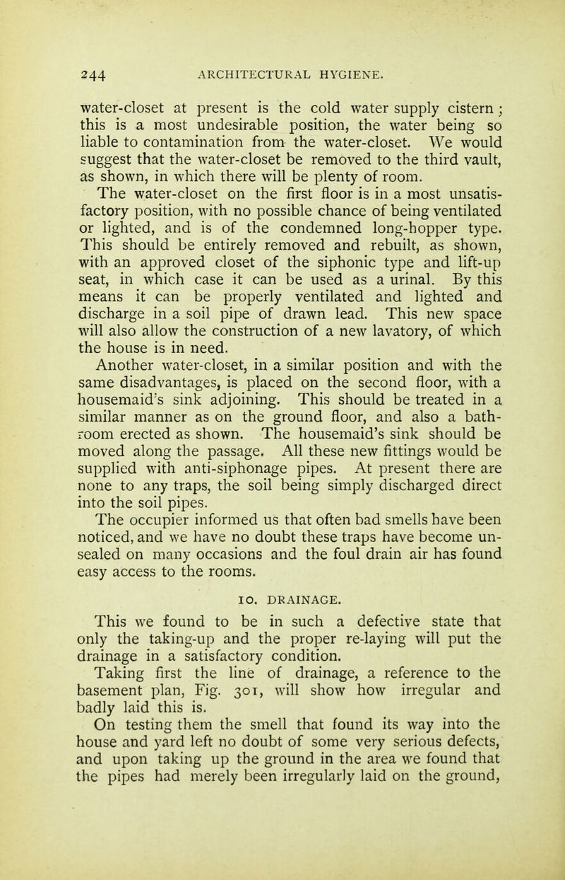 water-closet at present is the cold water supply cistern; this is a most undesirable position, the water being so liable to contamination from the water-closet. We would suggest that the water-closet be removed to the third vault, as shown, in which there will be plenty of room. The water-closet on the first floor is in a most unsatis- factory position, with no possible chance of being ventilated or lighted, and is of the condemned long-hopper type. This should be entirely removed and rebuilt, as shown, with an approved closet of the siphonic type and lift-up seat, in which case it can be used as a urinal. By this means it can be properly ventilated and lighted and discharge in a soil pipe of drawn lead. This new space will also allow the construction of a new lavatory, of which the house is in need. Another water-closet, in a similar position and with the same disadvantages, is placed on the second floor, with a housemaid's sink adjoining. This should be treated in a similar manner as on the ground floor, and also a bath- room erected as shown. The housemaid's sink should be moved along the passage. All these new fittings would be supplied with anti-siphonage pipes. At present there are none to any traps, the soil being simply discharged direct into the soil pipes. The occupier informed us that often bad smells have been noticed, and we have no doubt these traps have become un- sealed on many occasions and the foul drain air has found easy access to the rooms. 10. DRAINAGE. This we found to be in such a defective state that only the taking-up and the proper re-laying will put the drainage in a satisfactory condition. Taking first the line of drainage, a reference to the basement plan, Fig. 301, will show how irregular and badly laid this is. On testing them the smell that found its way into the house and yard left no doubt of some very serious defects, and upon taking up the ground in the area we found that the pipes had merely been irregularly laid on the ground,