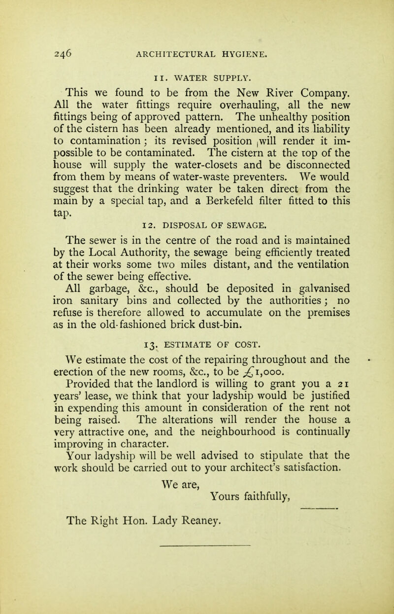 II. WATER SUPPLY. This we found to be from the New River Company. All the water fittings require overhauling, all the new fittings being of approved pattern. The unhealthy position of the cistern has been already mentioned, and its liability to contamination ; its revised position |Will render it im- possible to be contaminated. The cistern at the lop of the house will supply the water-closets and be disconnected from them by means of water-waste preventers. We would suggest that the drinking water be taken direct from the main by a special tap, and a Berkefeld filter fitted to this tap. 12. DISPOSAL OF SEWAGE. The sewer is in the centre of the road and is maintained by the Local Authority, the sewage being efficiently treated at their works some two miles distant, and the ventilation of the sewer being effective. All garbage, &c,, should be deposited in galvanised iron sanitary bins and collected by the authorities ; no refuse is therefore allowed to accumulate on the premises as in the old-fashioned brick dust-bin. 13. ESTIMATE OF COST. We estimate the cost of the repairing throughout and the erection of the new rooms, &c., to be ^1,000. Provided that the landlord is willing to grant you a 21 years' lease, we think that your ladyship would be justified in expending this amount in consideration of the rent not being raised. The alterations will render the house a very attractive one, and the neighbourhood is continually improving in character. Your ladyship will be well advised to stipulate that the work should be carried out to your architect's satisfaction. We are, Yours faithfully. The Right Hon. Lady Reaney.
