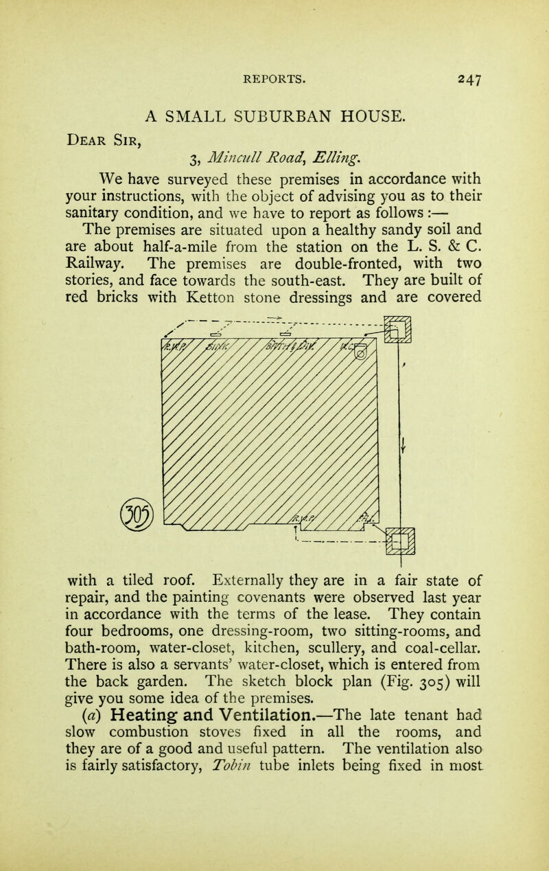 A SMALL SUBURBAN HOUSE. Dear Sir, 3, Min cull Road^ Elling. We have surveyed these premises in accordance with your instructions, with the object of advising you as to their sanitary condition, and we have to report as follows :— The premises are situated upon a healthy sandy soil and are about half-a-mile from the station on the L. S. & C. Railway. The premises are double-fronted, with two stories, and face towards the south-east. They are built of red bricks with Ketton stone dressings and are covered with a tiled roof. Externally they are in a fair state of repair, and the painting covenants were observed last year in accordance with the terms of the lease. They contain four bedrooms, one dressing-room, two sitting-rooms, and bath-room, water-closet, kitchen, scullery, and coal-cellar. There is also a servants' water-closet, which is entered from the back garden. The sketch block plan (Fig. 305) will give you some idea of the premises. {a) Heating and Ventilation.—The late tenant had slow combustion stoves fixed in all the rooms, and they are of a good and useful pattern. The ventilation also is fairly satisfactory, Tohin tube inlets being fixed in most