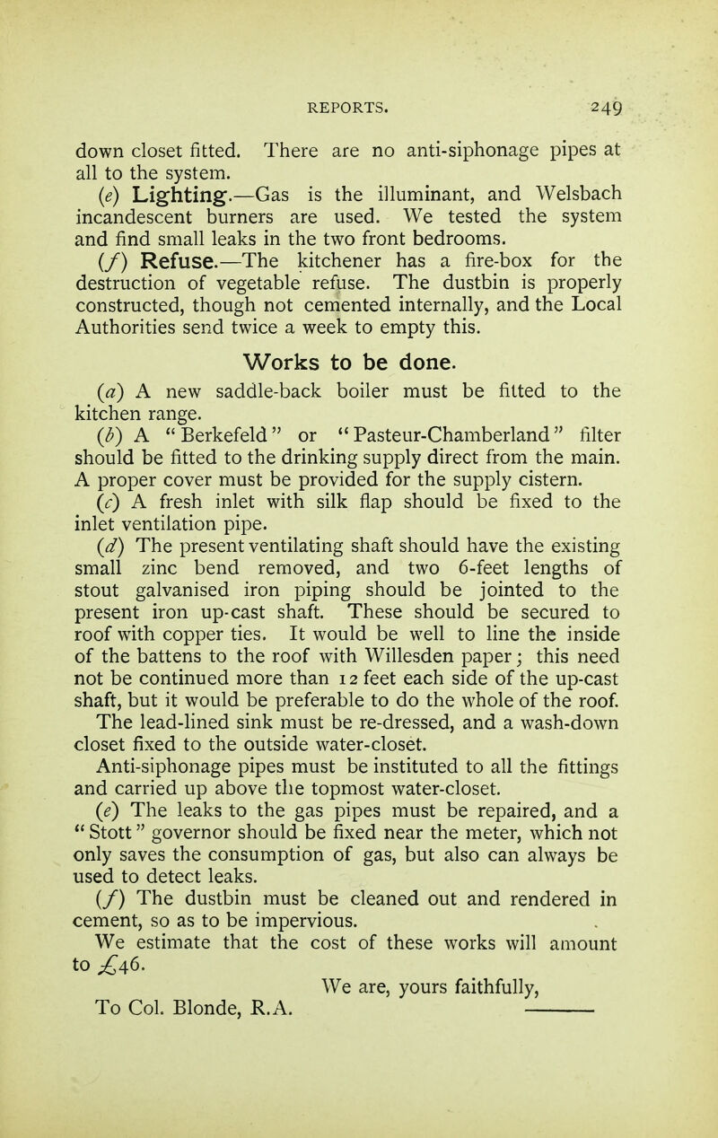 down closet fitted. There are no anti-siphonage pipes at all to the system. {e) Lighting.—Gas is the illuminant, and Welsbach incandescent burners are used. We tested the system and find small leaks in the two front bedrooms. (/) Refuse.—The kitchener has a fire-box for the destruction of vegetable refuse. The dustbin is properly constructed, though not cemented internally, and the Local Authorities send twice a week to empty this. Works to be done. {d) A new saddle-back boiler must be fitted to the kitchen range. {b) A Berkefeld or Pasteur-Chamberland filter should be fitted to the drinking supply direct from the main. A proper cover must be provided for the supply cistern. (c) A fresh inlet with silk flap should be fixed to the inlet ventilation pipe. (d) The present ventilating shaft should have the existing small zinc bend removed, and two 6-feet lengths of stout galvanised iron piping should be jointed to the present iron up-cast shaft. These should be secured to roof with copper ties. It would be well to line the inside of the battens to the roof with Willesden paper; this need not be continued more than 12 feet each side of the up-cast shaft, but it would be preferable to do the whole of the roof. The lead-fined sink must be re-dressed, and a wash-down closet fixed to the outside water-closet. Anti-siphonage pipes must be instituted to all the fittings and carried up above the topmost water-closet. (e) The leaks to the gas pipes must be repaired, and a Stott governor should be fixed near the meter, which not only saves the consumption of gas, but also can always be used to detect leaks. (/) The dustbin must be cleaned out and rendered in cement, so as to be impervious. We estimate that the cost of these works will amount to £46. We are, yours faithfully. To Col. Blonde, R.A.