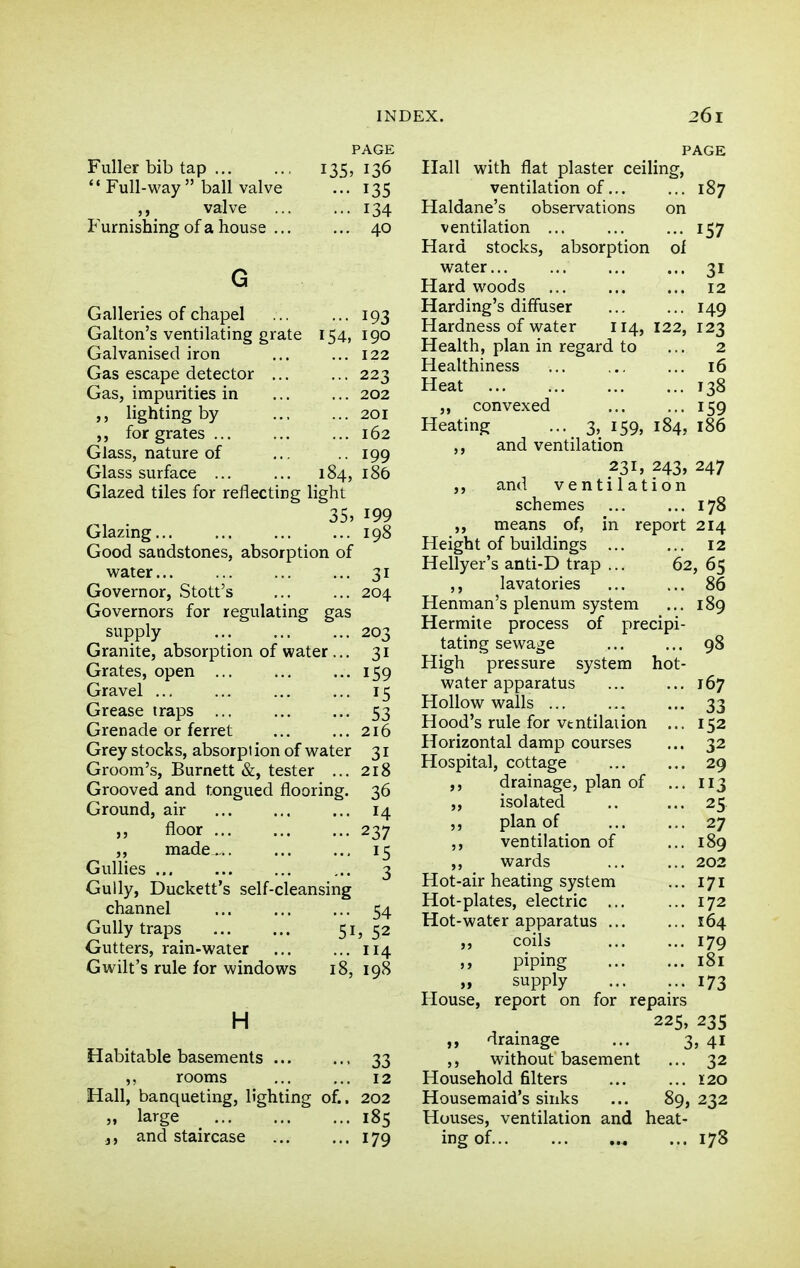 Fuller bib tap ••Full-way ball valve ,, valve Furnishing of a house .. PAGE 135, 136 - 135 ... 134 ... 40 Galleries of chapel 193 Galton's ventilating grate 154, 190 Galvanised iron ... ... 122 Gas escape detector ... ... 223 Gas, impurities in ... ... 202 lighting by ... ... 201 for grates ... ... ... 162 Glass, nature of ... .. 199 Glass surface ... ... 184, 186 Glazed tiles for reflecting light 35, 199 Glazing 198 Good sandstones, absorption of water... ... ... ... 31 Governor, Stott's ... ... 204 Governors for regulating gas supply ... ... ... 203 Granite, absorption of water ... 31 Grates, open 159 Gravel 15 Grease traps 53 Grenade or ferret 216 Grey stocks, absorpt ion of water 31 Groom's, Burnett &, tester ... 218 Grooved and tongued flooring. 36 Ground, air ... ... ... 14 n floor 237 ,, made.,. 15 Gullies ... ... ... ... 3 Gully, Duckett's self-cleansing channel ... ... ... 54 Gully traps 51? 52 Gutters, rain-water ... ... 114 Gwilt's rule for windows 18, 198 H Habitable basements , 33 rooms 12 Hall, banqueting, lighting of.. 202 M large 185 J, and staircase 179 PAGE Hall with flat plaster ceiling, ventilation of 187 Haldane's observations on ventilation 157 Hard stocks, absorption ol water 31 Hard woods 12 Harding's difFuser ... ... 149 Hardness of water 114, 122, 123 Health, plan in regard to ... 2 Healthiness ... ... 16 Heat 138 ,, convexed ... ••■ I59 Heating ... 3, 159, 184, 186 ,, and ventilation 231, 243, 247 ,, and ventilation schemes ... ... 178 ,, means of, in report 214 Height of buildings 12 Hellyer's anti-D trap ... 62, 65 ,, lavatories 86 Henman's plenum system ... 189 Hermite process of precipi- tating sewage 98 High pressure system hot- water apparatus 167 Hollow walls ... ... ... 33 Hood's rule for vtntilaiion ... 152 Horizontal damp courses ... 32 Hospital, cottage 29 ,, drainage, plan of ... 113 ,, isolated .. ... 25. ,, plan of 27 ,, ventilation of ... 189 ,, wards ... ... 202 Hot-air heating system ... 171 Hot-plates, electric ... ... 172 Hot-water apparatus ... ... 164 ,, coils ... ... 179 >, piping 181 „ supply 173 House, report on for repairs 225, 23s „ dramage ... 3, 41 ,, without basement ... 32 Household filters 120 Housemaid's sinks ... 89, 232 Houses, ventilation and heat- ing of 178