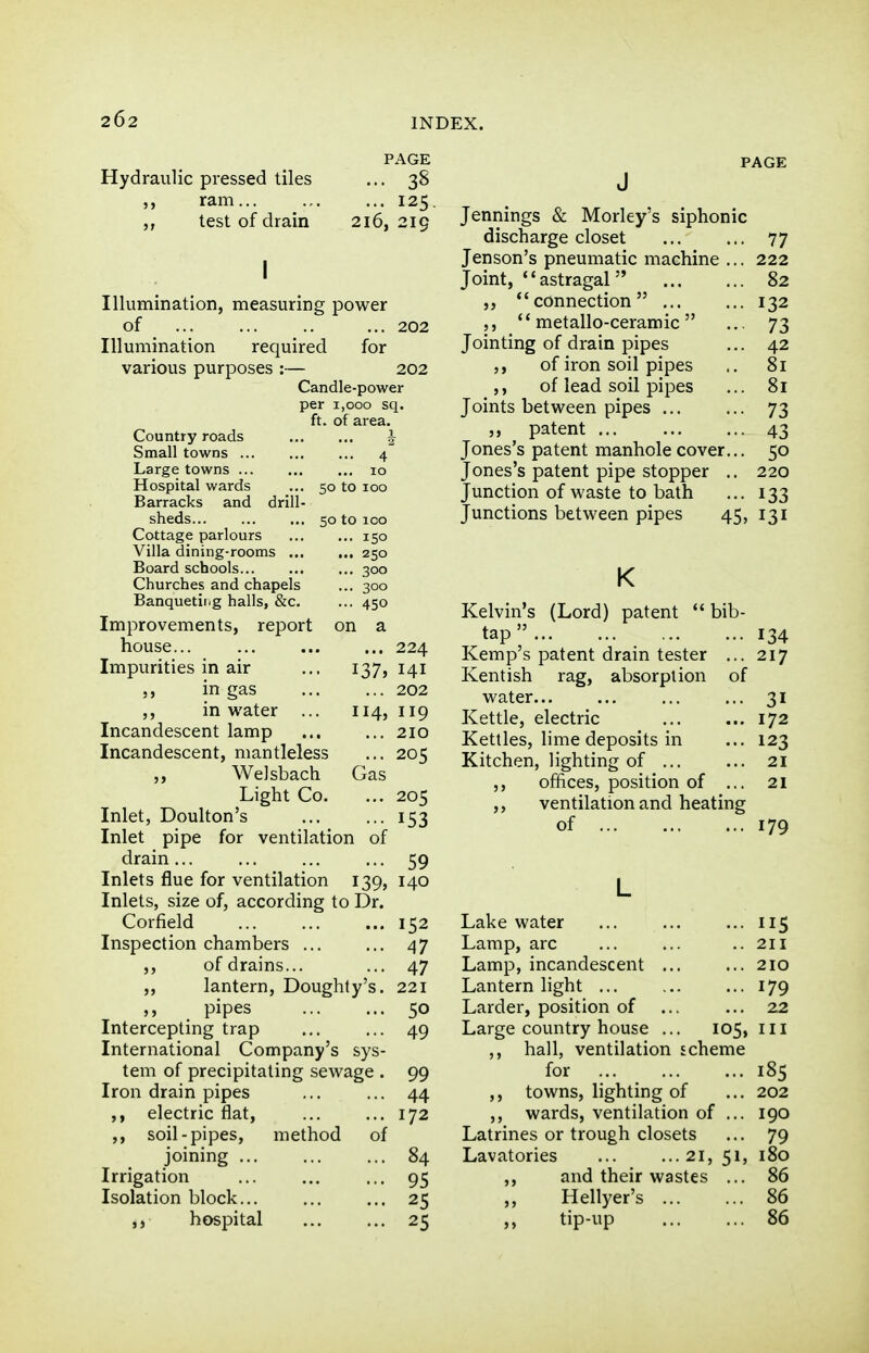 PAGE Hydraulic pressed tiles ... 38 ,, ram 125. test of drain 216, 219 Illumination of ... Illumination required various purposes : measuring power for 202 202 Candle-power per 1,000 sq. ft. of area. i 4 50 to 100 50 to 100 . 150 , 250 ■ 300 . 300 • 450 on a Country roads Small towns Large towns Hospital wards Barracks and drill- sheds Cottage parlours Villa dining-rooms ... Board schools Churches and chapels Banquetitig halls, &c. Improvements, report house... Impurities in air ... 137 in gas in water ... 114 Incandescent lamp Incandescent, mantleless ,, Welsbach Gas Light Co Inlet, Doulton's Inlet pipe for ventilation of drain ... Inlets flue for ventilation 139 Inlets, size of, according to Dr, Corfield Inspection chambers ... ,, of drains... ,, lantern, Doughly's , pipes Intercepting trap International Company's sys tem of precipitating sewage Iron drain pipes ,, electric flat, ,, soil-pipes, method of joining ... Irrigation Isolation block... hospital 224 141 202 119 210 205 205 153 59 140 152 47 47 221 50 49 99 44 172 84 95 25 25 Jennings & Morley's siphonic discharge closet Jenson's pneumatic machine Joint, ''astragal connection ... ,, metallo-ceramic Jointing of drain pipes of iron soil pipes ,, of lead soil pipes Joints between pipes ... ,, patent Jones's patent manhole cover Jones's patent pipe stopper Junction of waste to bath Junctions between pipes 45, K Kelvin's (Lord) patent bib tap Kemp's patent drain tester .. Kentish rag, absorption of water... Kettle, electric Kettles, lime deposits in Kitchen, lighting of ... ,, offices, position of ,, ventilation and heating of Lake water Lamp, arc Lamp, incandescent ... Lantern hght Larder, position of Large country house ... 105, ,, hall, ventilation scheme for 185 ,, towns, lighting of ... 202 ,, wards, ventilation of ... 190 Latrines or trough closets ... 79 Lavatories 21, 51, 180 ,, and their wastes ... 86 Hellyer's 86 ,, tip-up 86