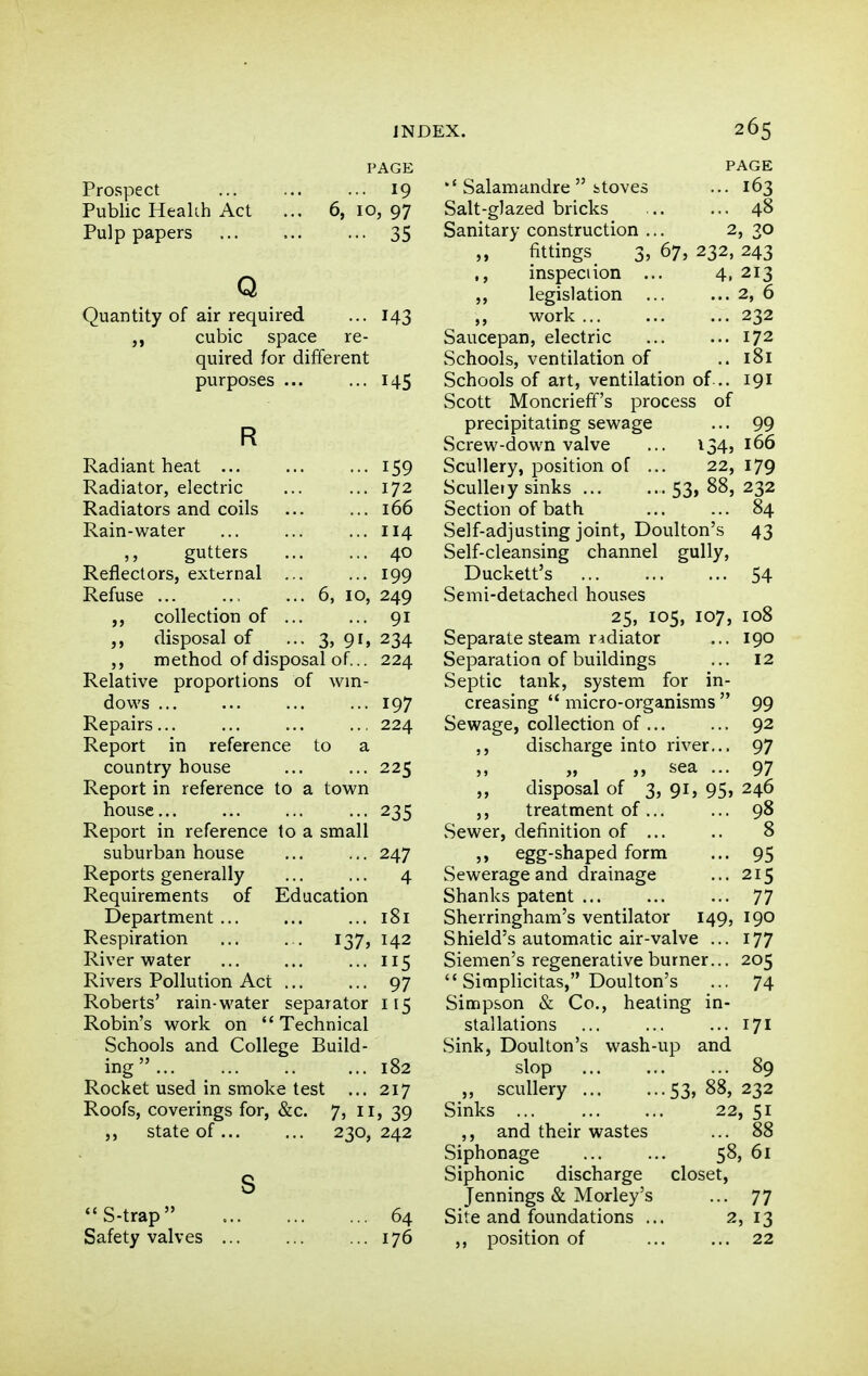 PAGE ... 19 6, 10, 97 ... 35 Prospect Public Healih Act Pulp papers Q Quantity of air required cubic space re- quired for different purposes ... t43 45 Radiant heat 159 Radiator, electric ... ... 172 Radiators and coils ... ... 166 Rain-water ... ... ... 114 gutters ... ... 40 Reflectors, external ... ... 199 Refuse ... 6, 10, 249 collection of 91 disposal of 3, 9^> 234 method of disposal of... 224 Relative proportions of win- dows ... ... ... ... 197 Repairs 224 Report in reference to a country house ... ... 225 Report in reference to a town house... ... ... ... 235 Report in reference to a small suburban house ... ... 247 Reports generally ... ... 4 Requirements of Education Department 181 Respiration ... . . 137, 142 River water ... ... ...115 Rivers Pollution Act ... ... 97 Roberts' rain-water separator 115 Robin's work on Technical Schools and College Build- ing  ... 182 Rocket used in smoke test ... 217 Roofs, coverings for, &c. 7, ii, 39 state of... ... 230,242 S-trap Safety valves 64 [76 PAGE Salamandre  itoves ... 163 Salt-glazed bricks .. ... 48 Sanitary construction ... 2, 30 fittings 3, 67, 232, 243 ., inspect ion ... 4, 213 legislation 2, 6 work ... ... ... 232 Saucepan, electric 172 Schools, ventilation of ..181 Schools of art, ventilation of... 191 Scott Moncrieff's process of precipitating sewage ... 99 Screw-down valve ... 134, 166 Scullery, position of ... 22, 179 ScuUeiy sinks 53> 88, 232 Section of bath ... ... 84 Self-adjusting joint, Doulton's 43 Self-cleansing channel gully, Duckett's 54 Semi-detached houses 25, 105, 107, 108 Separate steam radiator ... 190 Separatioa of buildings ... 12 Septic tank, system for in- creasing  micro-organisms  99 Sewage, collection of 92 ,, discharge into river,,. 97 „ sea ... 97 ,, disposal of 3, 91, 95, 246 ,, treatment of... ... 98 Sewer, definition of ... .. 8 egg-shaped form ... 95 Sewerage and drainage ... 215 Shanks patent 77 Sherringham's ventilator 149, 190 Shield's automatic air-valve ... 177 Siemen's regenerative burner... 205  Simplicitas, Doulton's ... 74 Simpson & Co., heating in- stallations ... ... ... 171 Sink, Doulton's wash-up and slop 89 „ scullery 53» 88, 232 Sinks 22, 51 ,, and their wastes ... 88 Siphonage ... ... 58, 61 Siphonic discharge closet, Jennings & Morley's ... 77 Site and foundations ... 2, 13 ,, position of 22