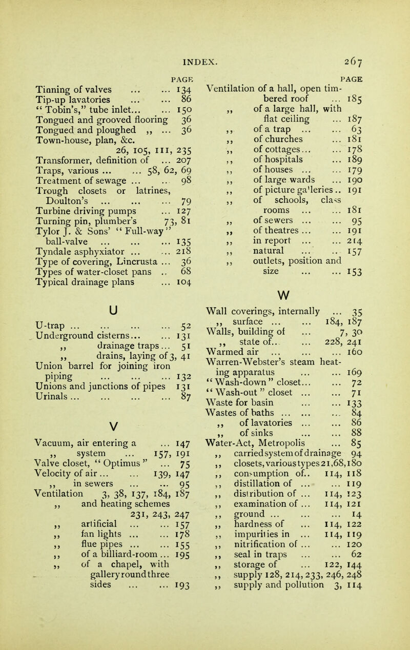 PAGE Tinning of valves 134 Tip-up lavatories 86 Tobin's, tube inlet 150 Tongued and grooved flooring 36 Tongued and ploughed ... 36 Town-house, plan, &c. 26, 105, III, 235 Transformer, definition of ... 207 Traps, various ... ... S^* ^2, 69 Treatment of sewage 98 Trough closets or latrines, Doulton's 79 Turbine driving pumps ... 127 Turning pin, plumber's 73, 81 Tylor J. & Sons' Full-way ball-valve 135 Tyndale asphyxiator ... ... 218 Type of covering, Lincrusta ... 36 Types of water-closet pans 68 Typical drainage plans ... 104. u U-trap 52 Underground cisterns 131 ,, drainage traps... 51 drains, laying of 3, 41 Union barrel for joining iron piping 132 Unions and junctions of pipes 131 Urinals 87 V Vacuum, air entering a ... 147 ,, system ... 157, 191 Valve closet, Optimus ... 75 Velocity of air... ... 139, 147 ,, in sewers ... ... 95 Ventilation 3, 38, 137, 184, 187 and heating schemes 231, 243, 247 ,, artificial ... ... 157 ,, fan lights 178 ,, flue pipes 155 J, of a billiard-room ... 195 5, of a chapel, with gallery round three PAGE Ventilation of a hall, open tim- bered roof 185 of a large hall, with flat ceiling 187 of a trap ... 63 of churches 181 of cottages... 178 of hospitals 189 of houses 179 5 ? of large wards 190 of picture ga'leries.. 191 5 J of schools, cla^s rooms 181 > J of sewers ... 95 >> of theatres ... 191 in report ... 214 J ? natural 157 outlets, position and size 153 w Wall coverings, internally ... 35 ,, surface ... ... 184, 187 Walls, building of ... 7,30 ,, state of.. ... 228, 241 Warmed air ... ... ... 160 Warren-Webster's steam heat- ing apparatus ... ... 169 Wash-down closet... ... 72 Wash-out closet 71 Waste for basin 133 Wastes of baths 84 ,, of lavatories ... ... 86 ,, of sinks ... ... 88 Water-Act, Metropolis ... 85 ,, carried system of drainage 94 ,, closets, various types 21,68,180 ,, consumption of.. 114, 118 ,, distillation of ... ... 119 distribution of ... 114, 123 ,, examination of ... 114, 121 ground ... ... ... 14 ,, hardness of ... 114, 122 ,, impurities in ... 114, II9 ,, nitrification of ... ... 120 ,, seal in traps ... ... 62 ,, storage of ... 122, 144 ,, supply 128, 214, 233, 246, 248