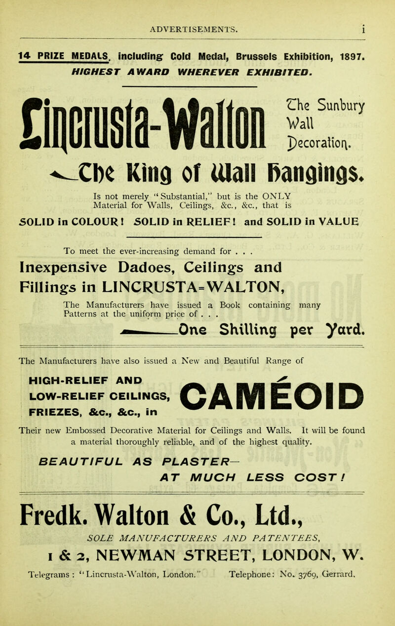 14 PRIZE MEDALS, including: Cold Medal, Brussels Exhibition, 1897. HIGHEST AWARD WHEREVER EXHIBITED. Che Sunbury Wall pccoraliori. ^Ci)e Kind of iUaii i)andind$« Is not merely Substantial, but is the ONLY Material for Walls, Ceilings, &c., &c., that is SOLID in COLOUR! 50LID in RELIEF! and SOLID in VALUE To meet the ever-increasing demand for . . . Inexpensive Dadoes, Ceilings and Fillings in LINCRUSTA=WALTON, The Manufacturers have issued a Book containing many Patterns at the uniform price of . . . One Shilling per yard. The Manufacturers have also issued a New and Beautiful Range of HIGH-RELIEF AND LOW-RELIEF CEILINGS, FRIEZES. &c., &c., in CAM EDI D Their new Embossed Decorative Material for Ceilings and Walls. It will be found a material thoroughly reliable, and of the highest quality. BEAUTIFUL AS PLASTER- AT MUCH LESS COST! Fredk. Walton & Co., Ltd., SOLE MANUFACTURERS AND PATENTEES, I & 3, NEWMAN STREET, LONDON, W. Telegrams: Lincrusta-Walton, London. Telephone: No. 3769, Gerrard.