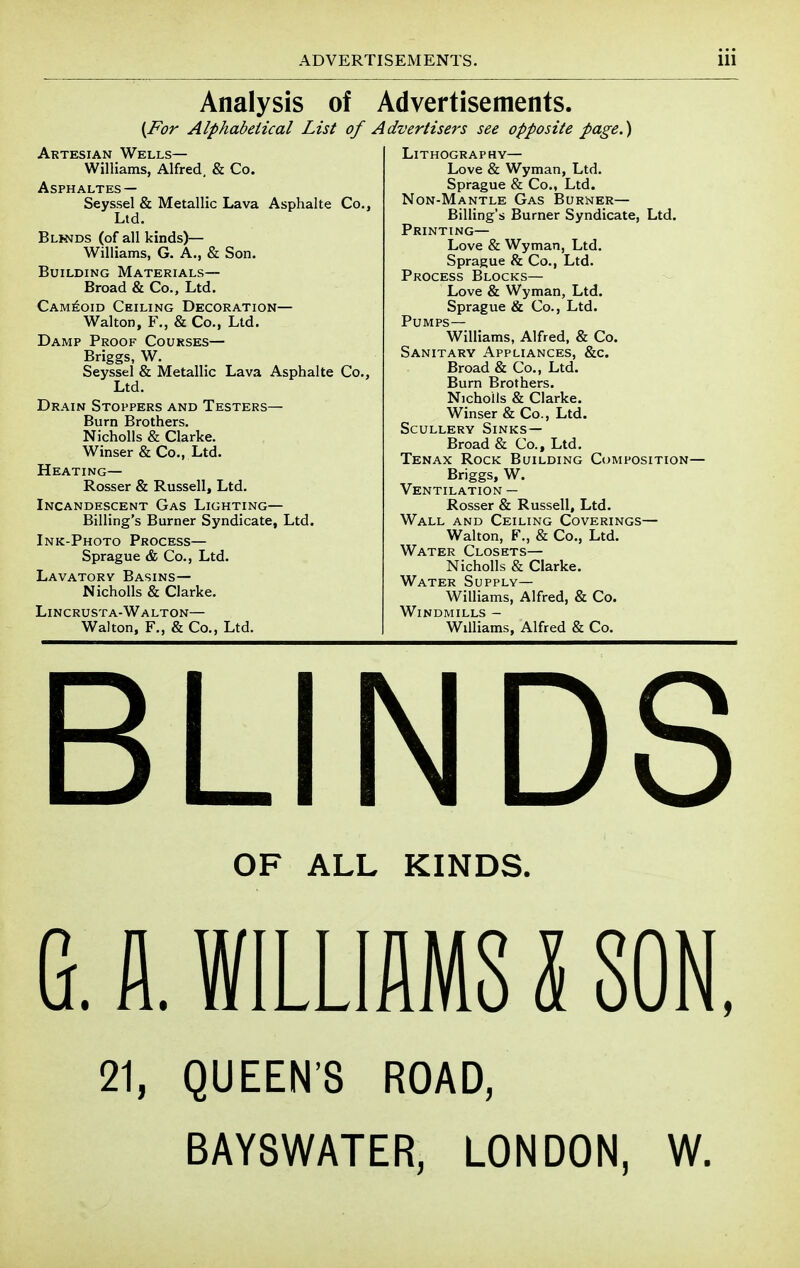 Analysis of Advertisements. {For Alphabeiical List of Artesian Wells— Williams, Alfred, & Co. ASPHALTES — Seyssel & Metallic Lava Asphalte Co.) Ltd. Blkstds (of all kinds)— Williams, G. A., & Son. Building Materials— Broad & Co., Ltd. Cam6oid Ceiling Decoration— Walton, F., & Co., Ltd. Damp Proof Courses— Briggs, W. Seyssel & Metallic Lava Asphalte Co., Ltd. Drain Stoppers and Testers— Burn Brothers. Nicholls & Clarke. Winser & Co., Ltd. Heating— Rosser & Russell, Ltd. Incandescent Gas Lighting— Billing's Burner Syndicate, Ltd. Ink-Photo Process— Sprague & Co., Ltd. Lavatory Basins— Nicholls & Clarke. Lincrusta-Walton— Walton, F., & Co., Ltd. Advertisers see opposite page.) Lithography— Love & Wyman, Ltd. Sprague & Co., Ltd. Non-Mantle Gas Burner— Billing's Burner Syndicate, Ltd. Printing— Love & Wyman, Ltd. Sprague & Co., Ltd. Process Blocks— Love & Wyman, Ltd. Sprague & Co., Ltd. Pumps— Williams, Alfred, & Co. Sanitary Appliances, &c. Broad & Co., Ltd. Burn Brothers. Nicholls & Clarke. Winser & Co., Ltd. Scullery Sinks— Broad & Co., Ltd. Tenax Rock Building Composition- Briggs, W. Ventilation — Rosser & Russell, Ltd. Wall and Ceiling Coverings— Walton, F., & Co., Ltd. Water Closets— Nicholls & Clarke. Water Supply— Williams, Alfred, & Co. Windmills - Williams, Alfred & Co. BLINDS OF ALL KINDS. G. fl. WILLIAMS I SON, 21, QUEEN'S ROAD, BAYSWATER, LONDON, W.