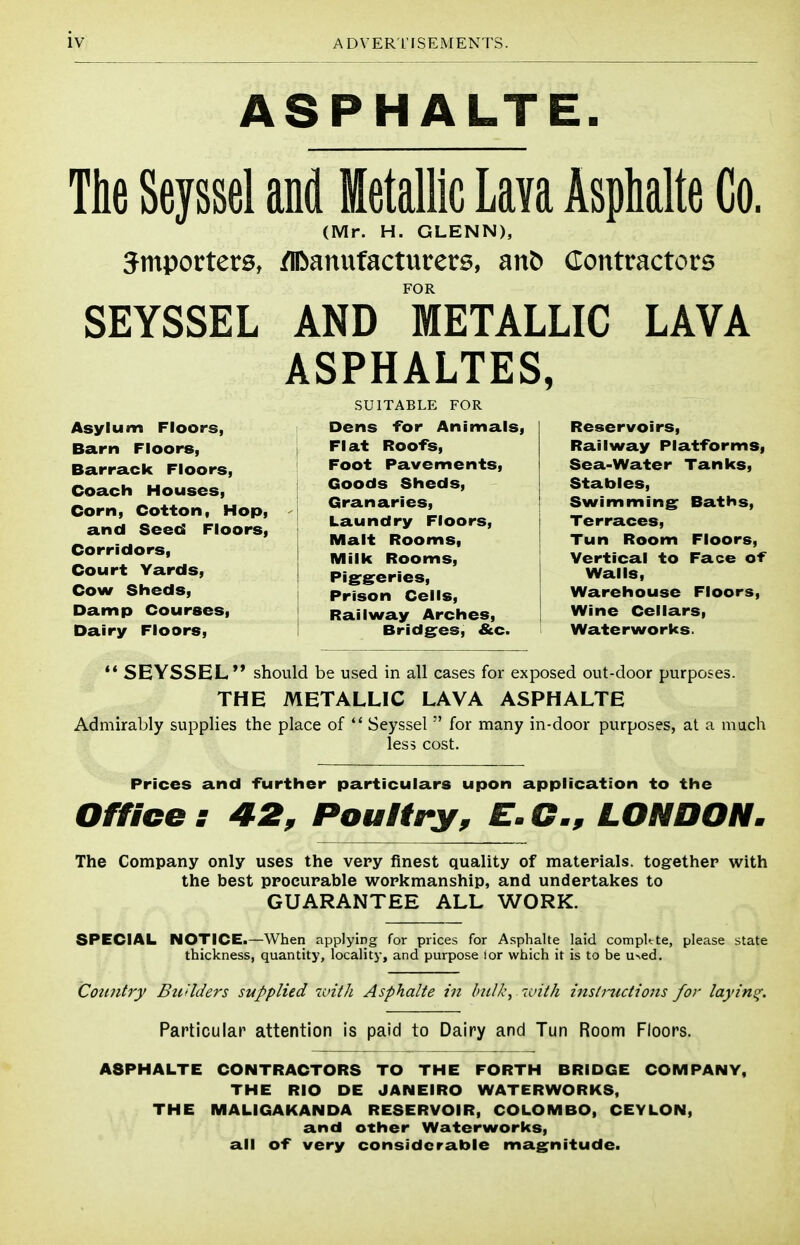 ASPHALTE. The Sevssel and Metallic Im Asphalte Co. (Mr. H. GLENN), Smporters, /iDanufacturers, anb Contractors FOR SEYSSEL AND METALLIC LAVA ASPHALTES, Asylum Floors, Barn Floors, Barrack Floors, Coach Houses, Corn, Cotton, Hop, and Seed Floors, Corridors, Court Yards, Cow Sheds, Damp Courses, Dairy Floors, SUITABLE FOR Dens for Animals, Flat Roofs, Foot Pavements, Goods Sheds, Granaries, Laundry Floors, Malt Rooms, Milk Rooms, Pigrsreries, Prison Cells, Railway Arches, Bridges, &c. Reservoirs, Railway Platforms, Sea-Water Tanks, Stables, Swimming Baths, Terraces, Tun Room Floors, Vertical to Face of Walls, Warehouse Floors, Wine Cellars, Waterworks. ** SEYSSEL should be used in all cases for exposed out-door purposes. THE METALLIC LAVA ASPHALTE Admirably supplies the place of Seyssel for many in-door purposes, at a much less cost. Prices and further particulars upon application to the Office: 42, Poultry, E.G., LONDON. The Company only uses the very finest quality of materials, together with the best procurable workmanship, and undertakes to GUARANTEE ALL WORK. SPECIAL NOTICE.—When applying for prices for Asphalte laid compltte, please state thickness, quantity, locality, and purpose lor which it is to be u^ed. CotDitry Bu'lders supplied witli Asphalte in bulk, 7aith instructions for laying. Particular attention is paid to Dairy and Tun Room Floors. ASPHALTE CONTRACTORS TO THE FORTH BRIDGE COMPANY, THE RIO DE JANEIRO WATERWORKS, THE MALIGAKANDA RESERVOIR, COLOMBO, CEYLON, and other Waterworks, all of very considerable magnitude.