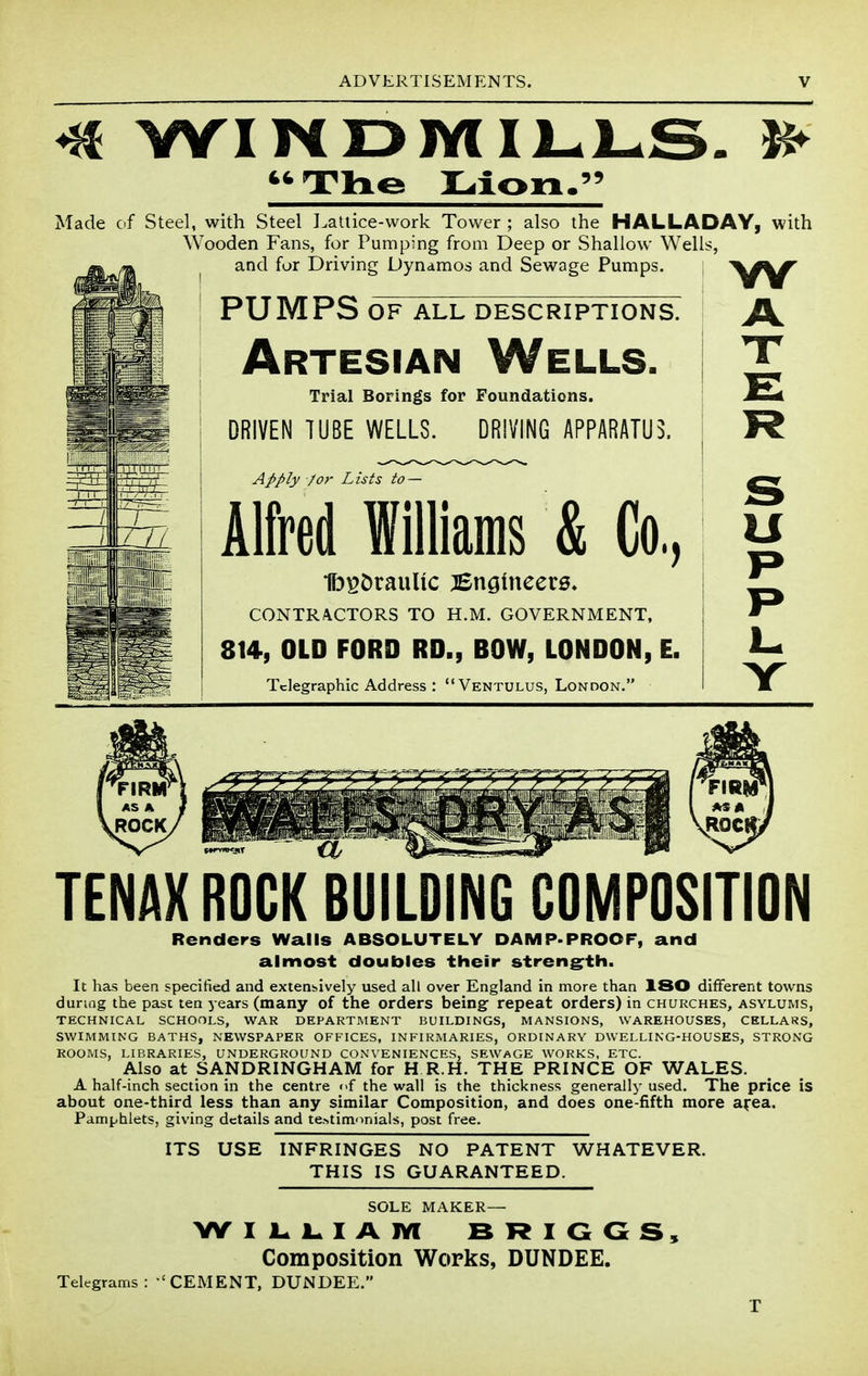 ^ WIMDJYlIl-l^S. 46 Th€5 Lion 99 Made cf Steel, with Steel ].attice-work Tower ; also the HALLADAY, with Wooden Fans, for Pumping from Deep or Shallow Wells, and fur Driving Dynamos and Sewage Pumps. PUMPS OF ALL DESCRIPTIONS. Artesian Wells. Trial Borings for Foundations. DRIVEN TUBE WELLS. DRIVING APPARATUS. w Apply /or L ists to - AM Williams & Co., Ib^OrauUc jSnginccts. CONTRACTORS TO H.M. GOVERNMENT, 814, OLD FORD RD., BOW, LONDON, E. Telegraphic Address : Ventulus, London. P P I. Y TENAXROCK BUILDING COMPOSITION Renders Walls ABSOLUTELY DAMP-PROOF, and almost doubles their streng^th. It has been specified and extensively used all over England in more than ISO different towns during the past ten years (many of the orders being repeat orders) in churches, asylums, TECHNICAL SCHOOLS, WAR DEPARTMENT BUILDINGS, MANSIONS, WAREHOUSES, CELLARS, SWIMMING BATHS, NEWSPAPER OFFICES, INFIRMARIES, ORDINARY DWELLING-HOUSES, STRONG ROOMS, LIBRARIES, UNDERGROUND CONVENIENCES, SEWAGE WORKS, ETC. Also at SANDRINGHAM for H R.H. THE PRINCE OF WALES. A half-inch section in the centre <>f the wall is the thickness generally used. The price is about one-third less than any similar Composition, and does one-fifth more a^ea. Pamphlets, giving details and te.>timoniaIs, post free. ITS USE INFRINGES NO PATENT WHATEVER. THIS IS GUARANTEED. SOLE MAKER— Composition Works, DUNDEE. Telegrams: 'CEMENT, DUNDEE.